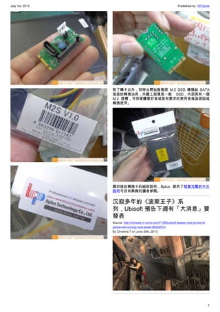July 1st, 2013 Published by: VR-Zone
7
除了轉卡以外，同時也開始販售將 M.2 SSD 轉換給 SATA
接座的轉換治具，外觀上就像是一般 SSD，內部具有一個
M.2 插槽，可供硬體愛好者或是有需求的使用者做為測試或
轉換使用。
關於接些轉換卡的細部說明，Bplus 提供了相當完整的中文
說明可供有興趣的讀者參閱。
沉寂多年的《波斯王子》系
列，Ubisoft 預告下週有「大消息」要
發表
Source: http://chinese.vr-zone.com/71369/ubisof-teases-new-prince-of-
persia-will-coming-next-week-06302013/
By Christine.T on June 30th, 2013
 