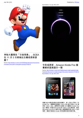 July 10th, 2013 Published by: VR-Zone
4
神秘大圖預告「日食現象」，SCEA
在 11 月 3 日將端出主機或是新遊
戲？
Source: http://chinese.vr-zone.com/72705/what-will-scea-announced-at-
november-3rd-is-ps4-or-new-game-coming-07102013/
By Christine.T on July 10th, 2013
今秋或更新，Amazon Kindle Fire 螢
幕解析度將提升一階
Source: http://chinese.vr-zone.com/72855/amazon-might-upgrade-kindle-
fire-family-this-autumm-mostle-change-it-the-screen-resolution-07102013/
By Christine.T on July 10th, 2013
根據 BGR 網站取得的內部消息顯示，新一代的入門款 7 吋
Kindle Fire，螢幕解析度會自 1024 x 600 提升至進入 HD 境
界的 1280 x 800；連帶原本已經是 HD 畫質的 Kindle Fire
HD 7 會進一步提升至 Full HD 的 1920 x 1200 解析度，甚至
是 Kindle Fire HD 8.9 都有可能上看螢幕解析度 2560 x 1600
境界，徹底打破過去 Kindle 系列低解析度的刻板印象。
 