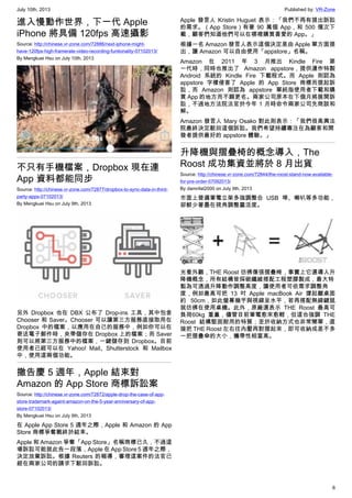July 10th, 2013 Published by: VR-Zone
6
進入慢動作世界，下一代 Apple
iPhone 將具備 120fps 高速攝影
Source: http://chinese.vr-zone.com/72886/next-iphone-might-
have-120fps-high-framerate-video-recording-funtionality-07102013/
By Mengkuei Hsu on July 10th, 2013
不只有手機檔案，Dropbox 現在連
App 資料都能同步
Source: http://chinese.vr-zone.com/72877/dropbox-to-sync-data-in-third-
party-apps-07102013/
By Mengkuei Hsu on July 9th, 2013
另外 Dropbox 也在 DBX 公布了 Drop-ins 工具，其中包含
Chooser 和 Saver。Chooser 可以讓第三方服務直接取用在
Dropbox 中的檔案，以應用在自己的服務中，例如你可以在
寄送電子郵件時，夾帶儲存在 Dropbox 上的檔案；而 Saver
則可以將第三方服務中的檔案，一鍵儲存到 Dropbox。目前
使用者已經可以在 Yahoo! Mail、Shutterstock 和 Mailbox
中，使用這兩個功能。
撤告慶 5 週年，Apple 結束對
Amazon 的 App Store 商標訴訟案
Source: http://chinese.vr-zone.com/72872/apple-drop-the-case-of-app-
store-trademark-againt-amazon-on-the-5-year-anniversary-of-app-
store-07102013/
By Mengkuei Hsu on July 9th, 2013
在 Apple App Store 5 週年之際，Apple 和 Amazon 的 App
Store 商標爭奪戰終於結束。
Apple 和 Amazon 爭奪「App Store」名稱商標已久，不過這
場訴訟可能就此告一段落，Apple 在 App Store 5 週年之際，
決定放棄訴訟。根據 Reuters 的報導，審理這案件的法官已
經在兩家公司的請求下駁回訴訟。
Apple 發言人 Kristin Huguet 表示：「我們不再有提出訴訟
的需求。（App Store）有著 90 萬個 App，和 500 億次下
載，顧客們知道他們可以在哪裡購買喜愛的 App。」
根據一名 Amazon 發言人表示這個決定是由 Apple 單方面提
出，讓 Amazon 可以自由使用「appstore」名稱。
Amazon 在 2011 年 3 月推出 Kindle Fire 第
一代時，同時也推出了 Amazon appstore，提供運作特製
Android 系統的 Kindle Fire 下載程式。而 Apple 則認為
appstore 字樣侵害了 Apple 的 App Store 商標而提起訴
訟，而 Amazon 則認為 appstore 單純指使用者下載和購
買 App 的地方而不願更名。兩家公司原本在下個月將展開訴
訟，不過地方法院法官於今年 1 月時命令兩家公司先商談和
解。
Amazon 發言人 Mary Osako 對此則表示：「我們很高興法
院最終決定駁回這個訴訟。我們希望持續專注在為顧客和開
發者提供最好的 appstore 體驗。」
升降機與摺疊椅的概念導入，The
Roost 成功集資並將於 8 月出貨
Source: http://chinese.vr-zone.com/72844/the-roost-stand-now-available-
for-pre-order-07092013/
By damnfat2000 on July 9th, 2013
市面上普遍筆電立架多強調整合 USB 埠、喇叭等多功能，
卻鮮少著墨在視角調整靈活度。
光看外觀，THE Roost 彷彿像張摺疊椅，事實上它還導入升
降機概念，所有結構皆採碳纖維搭配工程塑膠製成，最大特
點為可透過升降動作調整高度，讓使用者可依需求調整角
度，例如最高可把 13 吋 Apple macBook Air 撐起離桌面
約 50cm，如此螢幕幾乎與視線呈水平，若再搭配無線鍵鼠
就彷彿在使用桌機。此外，原廠還表示 THE Roost 最高可
負荷60kg 重量，儘管目前筆電愈來愈輕，但這也強調 THE
Roost 結構堅固耐用的特質；至於收納方式也非常簡單，直
接把 THE Roost 左右往內壓再對摺起來，即可收納成差不多
一把摺疊傘的大小，攜帶性相當高。
 