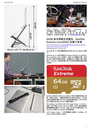July 10th, 2013 Published by: VR-Zone
7
THE Roost 日前已成功在 kickstarter 上
完成募資，預計會在八月推出，售價分別為 75 和
80 美元，而色系部分有黑、白、綠、紅、藍、橘、黃…等
多種款式。如果你也想要一組，可以到官方網站進行訂購。
64GB 版本號稱全球最快，SanDisk
Extreme microSDXC 記憶卡登場
Source: http://chinese.vr-zone.com/72856/sandisk-annouces-new-micro-
sdxc-extreme-memory-card-07102013/
By Mengkuei Hsu on July 9th, 2013
SanDisk 於 10 日推出讀取高達 80MB/s 的 microSDXC 記憶
卡。
SanDisk 於 10 日宣布將推出 SanDisk Extreme microSDHC
和 microSDXC UHS-I 記憶卡，提供 4G 智慧型手機、平板
和 DSLR 儲存所需的高速度。在網路合法下載影片邁入高清
時代，SanDisk 的高速記憶卡將可以提供更順暢的播放和儲
存速度。
SanDisk 推出的 64GB microSDXC 具有市場最高的寫入速
度，達到 50MB/s，而讀取速度則可以達到 80MB/s，可以提
供照片檔案愈來愈大的 DSLR 更快的連拍速度，另外 64GB
的大容量也是升級 Android 手機的選擇之一。
而 SanDisk microSDXC 的 UHS Speed Class 1（UHS-I）
速度，相下相容 Speed Class 10 速度，也可以提供相機和
攝影機錄影和播放 Full HD，甚至 4K 影片所需的速度。而
SanDisk 未提供 microSDHC 的理論速度。
UHS Speed Class 1 目前理論最大速度為 104MB/s，而
Class 2 更可以到達 312MB/s。
 