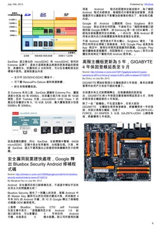 July 10th, 2013 Published by: VR-Zone
8
SanDisk 這次推出的 microSDXC 和 microSDHC 皆列於
Extreme 品牌下，這表示這兩款產品將提供更高等級的耐侯
性，具備防水、防震和抗 X 光的特性，可以在各種較惡劣的
環境中使用。這兩款產品內含：
• 全尺吋 SD/SDHC/SDXC 轉接卡；
• 可下載 RescuePro Deluxe 資料救援軟體；
• 終生有限硬體保固。
在 Extreme 系列上面，SanDisk 還擁有 Extreme Pro，讀寫
速度分別為 90 和 95MB/s，但容量方面只有 8GB 和 16GB
兩款；至於 Toshiba 方面，microSDHC UHS Class 1 的
產品在容量部分有 8、16 以及 32GB，最大讀寫速度分別是
95MB/s 和 30MB/s。
因為這樣的關係，所以 SanDisk 在新聞稿中聲稱 64GB
microSDXC 記憶卡是全世界最快，也相當合理。只是，希
望 SanDisk 這次不要再搞出之前碰到特殊機種而死卡的問
題。
安全漏洞就要趕快處理，Google 釋
出 Bluebox Security Android 修補程
式碼
Source: http://chinese.vr-zone.com/72839/google-provide-fix-for-bluebox-
security-android-hole-to-oems-07102013/
By Mengkuei Hsu on July 9th, 2013
Android 安全漏洞目前已經修補完成，不過這中間似乎沒有
任何太大的問題產生吧！
Bluebox Security 發布了一則驚人的消息，宣稱 Android 中
的 Master Key 漏洞可以把任何程式變成木馬，用來操控 4
年來 99% 的 Android 手機，而 10 日 Google 釋出了修補程
式碼讓 OEM 廠商使用。
上星期 BlueBox Security CTO Jeff Forristal
在其文章中表示：「這個漏洞至少自 Android 1.6 起
就已經存在，可以影響近 4 年來任何 Android
手機，也就是近 9 億台裝置。該公司所發現的漏
洞是 Android 程式的認證和安裝流程中，為了確認
Android 程式未經修改，每個程式中都有著加密簽章，而這
個漏洞可以讓駭客在不影響加密簽章的情況下，修改程式碼
內容。
Google 的 Android 公關經理 Gina Scigliano 表示
Google 對此沒有任何評論，不過她可以「確認修補檔已經
提供給 Google 的夥伴，如 Samsung 等一些 OEM 廠商，已
經為自家裝置提供安全修補。」一如以往，其他 Android 使
用者必須向自己的裝置製造商索取這個安全更新。
不過 Android 使用者也不用太擔心，Scigliano 補充：「我
們在利用安全掃瞄工具檢查後，未在 Google Play 或是其他
App 商店中，發現任何使用這個漏洞的證據。Google Play
會持續檢查這個漏洞，而認證程式（Verify Apps）則可以保
護從其他商店下載程式的 Android 使用者。」
高階主機板更新為 5 年，GIGABYTE
4 年保固登錄延長至 9 月
Source: http://chinese.vr-zone.com/72817/gigabyte-extend-5-years-
warranty-to-z87x-oc-force-g1-sniper-5-z87x-ud5h-in-taiwan-07102013/
By Chris.L on July 9th, 2013
GIGABYTE 開始針對部分主機板提供 5 年保固，看來近期要
買零件的用戶又有些不錯的考慮了。
目前還未有正式新聞稿釋出，但根據通路的訊息指
出，GIGABYTE 將 4 年保固活動登錄時間延長至 9 月，同時
針對多張主機板提供 5 年保固。
除了一些「裝機板」不在這活動中，目前大部份
GIGABYTE 主機板在使用者登錄後，將會獲得多一年的保
固，而部分高階主機板，包含了 GA-Z87X-OC-
FORCE、G1.SINPER 5 以及 GA-Z87X-UD5H 上網登錄
後，將會獲得 5 年保固。
 