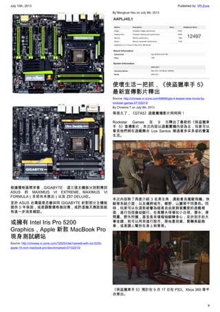 July 10th, 2013 Published by: VR-Zone
9
根據價格區間來看，GIGABYTE 這三張主機板分別對應到
ASUS 的 MAXIMUS VI EXTREME、MAXIMUS VI
FORMULA（目前尚未推出）以及 Z87 DELUXE。
至於 ASUS 台灣區是否會如同 GIGABYTE 針對部分主機板
提供 5 年保固，或是調整價格做回應，或許這幾天應該就能
有進一步消息確認。
或擁有 Intel Iris Pro 5200
Graphics，Apple 新款 MacBook Pro
現身測試網站
Source: http://chinese.vr-zone.com/72825/intel-haswell-with-iris-5200-
apple-15-inch-macbook-pro-benchmarked-07102013/
By Mengkuei Hsu on July 9th, 2013
使壞生活一把抓，《俠盜獵車手 5》
最新宣傳影片釋出
Source: http://chinese.vr-zone.com/69699/gta-4-teases-new-movie-by-
rockstar-games-07102013/
By Christine.T on July 9th, 2013
等很久了，《GTA5》遊戲實機影片阿阿阿！
Rockstar Games 在 9 日釋出了最新的《俠盜獵車
手 5》宣傳影片，本次內容以遊戲實機內容為主，玩家可以
看見他們將在遊戲舞台 Los Santos 裡過著多采多姿的豐富
生活。
本次內容除了再度介紹 3 名男主角，還能看見駕駛飛機、快
艇等系統介面，以及橫跨城市、鄉野、山麓等不同景色。同
時，玩家可以在這款被譽為超高自由度與寫實度的遊戲裡
面，進行包括搶劫銀行、在高爾夫球場玩小白球、潛水、滑
翔翼、野外狩獵，甚至是來場瑜珈鍛鍊身心；至於到手的大
筆金錢，則可以用來進行股市、房地產投資、買輛高級跑
車，或是請人幫你在身上刺青等。
《俠盜獵車手 5》預計在 9 月 17 日在 PS3、Xbox 360 等平
台推出。
 