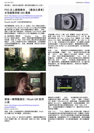 July 10th, 2013 Published by: VR-Zone
10
看完影片，或許你也跟我們一樣在期待遊戲正式上市吧！
PS3 史上銷售最快，《最後生還者》
全球銷售突破 340 萬套
Source: http://chinese.vr-zone.com/72803/the-last-of-us-world-wide-
break-through-3-4-millions-is-a-new-record-for-ps3-07092013/
By Christine.T on July 9th, 2013
Naughty Dog 再一次成功塑造原創作品。
索尼電腦娛樂（SCEI）於 9 日宣布 PS3《最後生還者》
（The Last of Us）自 6 月 14 日至 7 月 3 日為止的全球銷售
量已經突破 340 萬套（包含光碟版與數位下載版）；同時，
這款上市還不滿 3 週的產品，同時成為了 PS3 平台史上銷售
最快的遊戲產品，也算是 2013 年至今最暢銷的 PS3 遊戲。
由《祕境探險》開發商 Naughty Dog 推出
的 PS3《最後生還者》，描述一場因為蟲草真菌爆發的毀滅
性疫情，時值 20 年後，存活下來的人類在原有社會崩壞的
情境下，人與人之間尋求生存的一場冒險故事，主角喬爾與
艾莉的旅程圍繞著求生、忠誠、愛與救贖，帶來足以深刻回
味的故事情節。
將每一瞬悸動凝住！Ricoh GR 試用
心得
Source: http://chinese.vr-zone.com/72676/ricoh-gr-camera-dc-
released-07092013/
By fox on July 9th, 2013
快捷、迅速！立刻捕捉眼中心裡想要記錄的畫面，Ricoh
GR 承繼 GRD 系列優點，且更加進化。
自 Ricoh GRD IV 推出至今已經兩年，這期間有關第五代
GRD 的傳言不斷，但一直未成真，直到 GR 現身，終於塵
埃落定！
首度搭載 APS-C 片幅 1600 萬畫素 CMOS 感光元件，
較原 GRD 系列 1/1.7 吋感光元件足足大了 8.9 倍，鏡
頭方面則是 GR Lens 18.3mm f2.8，換算成 135 片幅為
28mm f2.8 規格，雖然就實質光圈而言，較 GRD IV 的
f1.9 小一級，但因為感光元件片幅提升，所以實際上的散景
表現更為優秀，不過也由於片幅增大，實際鏡頭焦段改變，
所以昔日 GRD 系列的 1cm 近拍也無法維持，GR 最近對焦
距離為 10cm。
然而 GR 雖然感光元件與鏡頭焦段都增大，但依舊
維持口袋型機體，小編將 GR 與朋友所使用的底片機
種 GR1V 相比，機身尺寸完全相同，若是與 GRD
IV 相比，則也只是機身寬度略增近 1cm 左右，而
重量部分，也僅略增 55g，因此仍能隨性的放入褲袋甚至
襯衫口袋。至於 GRD 系列最為人稱道的握持性，在
GR 機身仍維持，面積與摩擦力皆優異的手柄，在小編平測
試拍過程中，給了我相當札實的信心，即使完全不裝腕帶，
也能牢固的握住。
機背部分也承襲了 GRD 系列機身絕大部分的設計，
按鍵排列若不細看，幾乎就是 GRD 翻版，不過這次
GR 新增了「AEL/AFL/C-AF」撥桿/按鍵，功能與數位單眼
機身的 AE-L/AF-L、連續對焦相同，但透過選單調整，則可
依據使用者的需求做出更精準的設定。另外「WB（白平
衡）」功能直接設置在八向轉盤的下方，讓使用者可以更快
速的進行調整。
至於「Fn1」、「Fn2」則維持 GRD 系列的位置，同樣也可
利用選單設定使用者想要快速應用的功能，但實際上可預設
的項目增加不少，所以可以提供更隨心所欲的操作與更敏捷
的臨機反應。液晶螢幕為三吋 123 萬畫素規格，檢視拍攝畫
面或是進行手動對焦時，可以看清影像細節，提升拍攝精確
度。
 