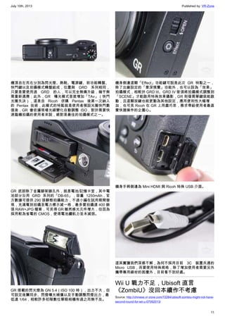 July 10th, 2013 Published by: VR-Zone
11
機頂自左而右分別為閃光燈、熱靴、電源鍵、前功能轉盤、
快門鍵以及拍攝模式轉盤組成，位置與 GRD 系列相同，
只要是曾使用過 GRD 的人，可以完全無痛升級，幾乎無
需重新適應；此外，GR  曝光模式首度增加「TAv」（快門
光圈先決），這是自 Ricoh 併購 Pentax 後第一次納入
的 Pentax 技術，此模式的特點就是使用者預設光圈快門數
值後，GR 會依據現場光線變化自動調整 ISO，對於需要快
速臨機拍攝的使用者來說，絕對是最佳的拍攝模式之一。
GR 底部除了金屬腳架鎖孔外，就是電池/記憶卡室，其中電
池部分沿用 GRD 系列的「DB-65」，容量 1250mAh，官
方數據可提供 290 張靜態拍攝能力，不過小編在試用期間發
現，充滿電到拍攝至電力標示減一格，最多曾拍攝達 400 餘
張 RAW+JPG 檔案，可見得 GR 雖然感光元件增大，但因為
採用較為省電的 CMOS，使得電池續航力並未減弱。
GR 搭載的閃光燈為 GN 5.4（ISO 100 時），出力不大，但
可設定後簾同步、閃燈曝光補償以及手動調整閃燈出力，最
低達 1/64，相較許多初階數位單眼相機有過之而無不及。
機身側邊這顆「Effect」功能鍵可說是此次 GR 特點之一，
除了出廠設定的「景深預覽」功能外，也可以設為「效果」
拍攝模式，相較於 GRD III、GRD IV 皆須將拍攝模式調整到
「SCENE」才能啟用特殊效果攝影，GR 則僅需單鍵就能啟
動，且這顆按鍵也能更動為其他設定，應用便利性大幅增
加，也可見 Ricoh 在 GR 上用盡巧思，務求帶給使用者最直
覺快捷操作的企圖心。
機身手柄側邊為 Mini HDMI 與 Ricoh 特殊 USB 介面。
這其實讓我們深感不解，為何不採用目前 3C 裝置共通的
Micro USB，而要使用特殊規格，除了增加使用者需要另外
攜帶專用線材的困擾外，目前看不到好處。
Wii U 戰力不足，Ubisoft 直言
《ZombiU》沒回本續作不考慮
Source: http://chinese.vr-zone.com/72284/ubisoft-zombiu-might-not-have-
second-round-for-wii-u-07092013/
 