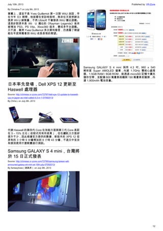 July 10th, 2013 Published by: VR-Zone
12
By Christine.T on July 9th, 2013
事實上，這並不是 Yves Guillemot 第一次對 WiiU 放話，早
在今年 E3 期間，他就曾在受訪時挑明，除非任天堂想辦法
提昇 Wii U 銷售量，不然 Ubisoft 不會發表 WiiU 獨佔遊戲。
這是針對原本是 Wii　U 獨佔的《Rayman Legends》後來
被增加 PS3、PS Vita、Xbox360 版本，變成多平台遊戲。
只不過，雖然 Yves Guillemot 多次犀利發言，仍透露了期望
能在年底商戰看到 WiiU 成長表現的期望。
日本率先登場，Dell XPS 12 更新至
Haswell 處理器
Source: http://chinese.vr-zone.com/72797/dell-xps-12-update-to-haswell-
cpu-in-japan-as-intel-called-it-2-in-1-07092013/
By Chris.L on July 9th, 2013
代號 Haswell 的第四代 Core 在效能方面與第三代 Core 差距
在 5 – 15% 左右（依程式而有所差異），但在續航力方面卻
提升不少，因此根據官方提供的數據，新版本的 XPS 12 從
原有的 3 小時 9 分鐘增加到 8 小時 43 分鐘，不過文中並沒
有提到使用什麼軟體進行測試。
Samsung GALAXY S 4 mini，台灣將
於 15 日正式發表
Source: http://chinese.vr-zone.com/72790/samsung-taiwan-will-
announed-galaxy-s4-mini-at-15th-july-07092013/
By fantasytrees（跳跳虎） on July 9th, 2013
Samsung GALAXY S 4 mini 採用 4.3 吋、960 x 540
解析度 Super AMOLED 螢幕，內建 1.7GHz 雙核心處理
器、1.5GB RAM / 8GB ROM，能透過 microSD 記憶卡擴充
儲存空間，並配備 800 萬畫素相機與 190 萬畫素前鏡頭，內
建 1,900mAh 電池容量。
 