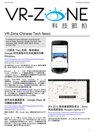 July 11th, 2013 Published by: VR-Zone
1
VR-Zone Chinese Tech News
A weekly tech news publication covering brands
such as Apple, Samsung, Google, Microsoft, Intel,
Facebook, AMD, NVIDIA, ARM, ASUS, iPhone,
Android, iPad
一切都是 They 的錯，駭客藉由
Google 研究員發布的系統漏洞攻擊
Windows
Source: http://chinese.vr-zone.com/73130/microsoft-reported-hackings-
related-to-google-researcher-report-07112013/
By Mengkuei Hsu on July 11th, 2013
部分駭客利用 Google 研究員發現的 Windows 漏洞攻擊電
腦，那為什麼現在 Microsoft 才注意到呢？
Microsoft 於 9 日在一份報告中陳述部份駭客利用
Google 研究員於 5 月揭露的漏洞進行「目標型攻擊」
（targeted attacks），這個電腦安全辭彙通常用於指涉針對
政府機關和大型企業的破壞性電腦攻擊。
Google 安全工程師 Tavis Ormandy 在 5 月
揭露這個 Windows 系統漏洞時其實爭議不小，因為他在
Microsoft 有時間釋出軟體修補這個漏洞之前，就在網路上
發布了關於這個 Windows 系統漏洞的技術資訊，讓有心人
士可以得知如何利用這個漏洞發動攻擊。
Ormandy 同時因為在其部落格發文批評 Microsoft 的安全
部門而引起注意，他表示 Microsoft 對志工研究員不怎麼友
善，而且很難合作。他建議和他們連絡時，使用 tor 加密，
並利用假名和暱名電子郵件和 Microsoft 聯絡。
使用者哀嚎遍野後，Google Maps 加
回離線地圖功能
Source: http://chinese.vr-zone.com/73123/google-added-back-google-
maps-offline-line-feature-07112013/
By Mengkuei Hsu on July 11th, 2013
剛剛才被拿掉，現在 Google Maps 離線地圖功能又加了回
去。
Google 於 10 日釋出 Google Maps for Android 程式
更新，除了支援 Google I/O 中宣布的新介面，讓 Google
Maps 的圖資看起來更乾淨之外，也加入了台灣語音路口導
航的功能，不過 Google 在新版 Google Maps 中將離線地圖
的功能拿掉，讓許多使用者叫苦連天。
IFA 2013 發表會邀請函寄出，Sony
將如預期發表 Honami Xperia i1？
Source: http://chinese.vr-zone.com/73113/sony-ifa-201-invatation-
coming-seem-will-announced-honami-xperia-i1-07112013/
By Chris.L on July 11th, 2013
或許就如同我們早前提到的，Sony Mobile 將在 IFA 2013 發
表 5 吋旗艦新機。
 