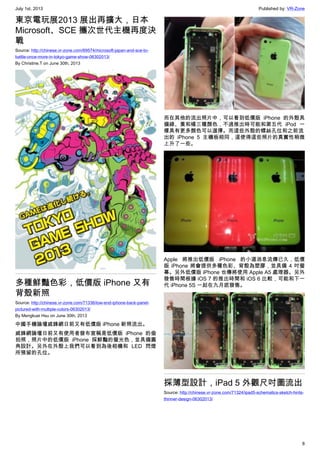 July 1st, 2013 Published by: VR-Zone
8
東京電玩展2013 展出再擴大，日本
Microsoft、SCE 攜次世代主機再度決
戰
Source: http://chinese.vr-zone.com/69574/microsoft-japan-and-sce-to-
battle-once-more-in-tokyo-game-show-06302013/
By Christine.T on June 30th, 2013
多種鮮豔色彩，低價版 iPhone 又有
背殼新照
Source: http://chinese.vr-zone.com/71336/low-end-iphone-back-panel-
pictured-with-multiple-colors-06302013/
By Mengkuei Hsu on June 30th, 2013
中國手機論壇威鋒網日前又有低價版 iPhone 新照流出。
威鋒網論壇日前又有使用者發布宣稱是低價版 iPhone 的偷
拍照，照片中的低價版 iPhone 採鮮豔的螢光色，並具備圓
角設計。另外在外殼上我們可以看到為後相機和 LED 閃燈
所預留的孔位。
而在其他的流出照片中，可以看到低價版 iPhone 的外殼具
備綠、黃和橘三種顏色，不過推出時可能和第五代 iPod 一
樣具有更多顏色可以選擇。而這些外殼的螺絲孔位和之前流
出的 iPhone 5 主機板相同，這使得這些照片的真實性稍微
上升了一些。
Apple 將推出低價版 iPhone 的小道消息流傳已久，低價
版 iPhone 將會提供多種色彩、背殼為塑膠，並具備 4 吋螢
幕。另外低價版 iPhone 也傳將使用 Apple A5 處理器。另外
發售時間根據 iOS 7 的推出時間和 iOS 6 比較，可能和下一
代 iPhone 5S 一起在九月底發售。
採薄型設計，iPad 5 外觀尺吋圖流出
Source: http://chinese.vr-zone.com/71324/ipad5-schematics-sketch-hints-
thinner-design-06302013/
 
