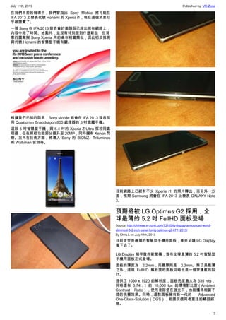 July 11th, 2013 Published by: VR-Zone
2
在我們早前的報導中，我們曾指出 Sony Mobile 將可能在
IFA 2013 上發表代號 Honami 的 Xperia i1，現在這個消息似
乎被證實了。
一張 Sony 在 IFA 2013 發表會的邀請函已經出現在網路上，
內容中除了時間、地點外，並沒有特別提到什麼新品，但背
景的圖案與 Sony Xperia 用的桌布相當類似，因此初步推測
與代號 Honami 的智慧型手機有關。
根據我們已知的訊息，Sony Mobile 將會在 IFA 2013 發表採
用 Qualcomm Snapdragon 800 處理器的 5 吋旗艦手機。
這款 5 吋智慧型手機，與 6.4 吋的 Xperia Z Ultra 採相同處
理器，但在照相功能部分提升至 20MP，同時擁有 Xenon 閃
燈。另外在技術方面，將導入 Sony 的 BIONZ、Triluminos
和 Walkman 音效等。
目前網路上已經有不少 Xperia i1 的照片釋出，而另外一方
面，預期 Samsung 將會在 IFA 2013 上發表 GALAXY Note
3。
預期將被 LG Optimus G2 採用，全
球最薄的 5.2 吋 FullHD 面板登場
Source: http://chinese.vr-zone.com/73105/lg-display-announced-world-
slimmest-5-2-inch-panel-for-lg-optimus-g2-07112013/
By Chris.L on July 11th, 2013
目前全世界最薄的智慧型手機用面板，看來又讓 LG Display
奪下去了。
LG Display 稍早發佈新聞稿，宣布全球最薄的 5.2 吋智慧型
手機用面板正式登場。
面板的薄度為 2.2mm，而最厚則是 2.3mm。除了是最薄
之外，這塊 FullHD 解析度的面板同時也是一個窄邊框的設
計。
提供了 1080 x 1920 的解析度，面板亮度最大為 535 nits，
同時還有 3.74：1 的 10,000 lux 的環境對比度（Ambient
Contrast Ratio），使用者即使在強光下，也能獲得相當不
錯的視覺效果。同時，這款面板擁有新一代的 Advanced
One-Glass-Solution（OGS），能提供使用者更佳的觸控經
驗。
 