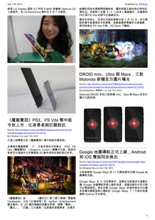 July 11th, 2013 Published by: VR-Zone
3
相信 LG Display 這款 5.2 吋的 FullHD 將會被 Optimus G2
上被採用，而 LG Electronics 預計在 8 月 7 日發表。
《魔龍寶冠》PS3、PS Vita 繁中版
今秋上市，化身勇者與巨龍對抗
Source: http://chinese.vr-zone.com/68550/dragons-crown-ps3-and-ps-
vita-will-available-this-autumm-07112013/
By Christine.T on July 11th, 2013
江湖上相傳甚久的《魔龍寶冠》繁中版終於發表啦。
台灣索尼電腦娛樂 11 日宣布將於今秋推出 PS3、PS
Vita《魔龍寶冠》（Dragon’s Crown）繁體中文版；屆時玩
家將可以透過中文字幕感受 2D 動作角色扮演的奇幻世界。
《魔龍寶冠》由 《朧村正》與《奧丁領域》開發商
Vanillaware 以及《幻境神界》的 Ignition Entertainment
聯合製作。在 2D 橫向捲軸的遊戲世界裡，強調「寶劍」、
「魔法」、「巨龍」三大要素，玩家要扮演冒險者，在尋求
祕寶的同時也要解開惡龍秘密，屬於相當正統的奇幻角色扮
演玩法。系統除了支援 2～4 人的多人連線模式，也會提供
PS3 與 PS Vita 的跨平台連線玩法。
截至目前為止，亞洲日文版的發售日為 7 月 25 日；本次確
認的繁中版僅預定今秋發售，其餘發售詳情會於日後揭曉，
將同時推出 PS Vita 卡版、PS Store 下載版。
DROID mini、Ultra 與 Maxx，三款
Motorola 新機官方圖片曝光
Source: http://chinese.vr-zone.com/73060/droid-mini-ultra-and-maxx-
motorola-new-smartphone-official-picture-show-by-evleaks-07112013/
By fantasytrees（跳跳虎） on July 11th, 2013
Motorola DROID 系列三款新機 mini、Ultra 與 Maxx 的官方
圖片已經亮相。
Google 地圖導航正式上線，Android
和 iOS 雙版同步推出
Source: http://chinese.vr-zone.com/73061/google-provide-google-maps-
navigation-for-taiwan-users-07112013/
By Mengkuei Hsu on July 11th, 2013
日前更新的 Google Maps 於 11 日開始提供台灣 Google 地
圖導航功能。
Google Maps 在 9 日的更新中，就曾在功能描述中透露台
灣 Google 地圖導航即將上線的消息，這個功能在今早已經
可以開始使用。現在台灣 Google Maps 的使用者也可以擁
有具備完整語音路口導航的 Google Maps 了！不過目前還
僅限 Android 平台使用。
 