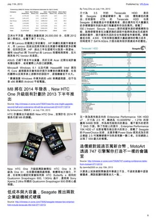 July 11th, 2013 Published by: VR-Zone
6
亞洲太平洋區，整體出貨量超過 26,000,000 台，但與 2012
第二季相比，依舊下滑了 11.5%。
HP 與 Lenovo 的龍頭之爭依舊在，HP 持續在美國市場當老
大，而 Lenovo 因政治因素而無法在美國市場獲得更多的幫
助，但回到亞洲，HP 過去三年在這裡可以說是一敗塗地，
擁有 IdeaPad 與 ThinkPad 的 Lenovo 則價格與規格，拉大
與其他 PC Vendor 的差距。
ASUS 已經下修全年出貨量，而好兄弟 Acer 近期也或許會
有類似動作，或者實際上內部已經調整。
Mircosoft Windows 8.1 以及代號 Haswell的 Intel 第四
代 Core 處理器是否會有助於提升消費者的購買意願，在我
的觀察以及與多家上游夥伴的談話中，這個機會並不太大。
＊數據涵蓋 Windows 作業系統的 x86 架構處理器，但不包
含 x86 架構的 Android 平板電腦。
M8 將在 2014 年發表，New HTC
One 升級版有計劃於 2013 下半年推
出
Source: http://chinese.vr-zone.com/73047/new-htc-one-might-upgrade-
second-half-and-codename-m8-will-be-announced-2014-07112013/
By fantasytrees（跳跳虎） on July 11th, 2013
HTC 計劃推出升級版的 New HTC One，並預計在 2014 年
發表代號 M8 的旗艦。
New HTC One 升級版應該會類似 HTC One X 升
級為 One X+，在前置相機與處理器、軟體等地方強化，不
過，目前無法確認究竟會採用與 HTC Butterfly s 相同的
Qualcomm Snapdragon 600, 1.9GHz 晶片，還是與 Sony
Xperia Z Ultra 同樣的 Qualcomm Snapdragon 800 四核心處
理器。
低成本與大容量，Seagate 推出兩款
企業級機械式硬碟
Source: http://chinese.vr-zone.com/73042/seagate-release-two-entprise-
hdd-include-terascale-4tb-hdd-07112013/
By Tony.Chiu on July 11th, 2013
尺寸為 3.5 吋的 Terascale HDD 是目
前 Seagate 企業級硬碟中，每 GB 價格最低的產
品；目前僅有 4TB 的 Terascale HDD 也是
Seagate 企業級產品中容量最高者，適合運用在可大量擴充
的多硬碟儲存系統內進行海量資料存放的應用。搭載了
ISE（Instant Secure Erase）提供相當快速的硬碟擦除功
能，能夠使管理者在汰舊更換的過程中能夠快速地完成資料
銷毀的動作，提升資料外流的安全性與節省作業時間。硬碟
最低功耗 4.8W，可有效降低機房大量組建時的電力成本，
同時使用了 SATA 6Gb/s 介面也能有助於搭建成本的壓低。
另一款為高性能走向的 Enterprise Performance 10K HDD
v7 ，尺寸為 2.5 吋，轉速為 10,000RPM 、1.2TB 的容
量與 64MB 快取，作為高性能取向的產品，毫不意外的使用
了 SAS 介面。除了性能上的提升，Enterprise Performance
10K HDD v7 也對省電性做出很大的努力，搭載了 Seagate
的 PowerChoice 技術，支援多種 Power State 使其成為目前
企業級 2.5 吋萬轉硬碟中功耗表現數一數二者。目前網路上
出現了 559 歐元的售價。
造價絕對超過百萬新台幣，MotoArt
透過 747 引擎幫你打造不一樣的會議
室
Source: http://chinese.vr-zone.com/73026/747-cowling-conference-table-
from-motoart-07112013/
By damnfat2000 on July 10th, 2013
只要是上班族都對開會這件事避之不及，不過若是圖中這張
會議桌，應該能讓你願意坐久一點…
 