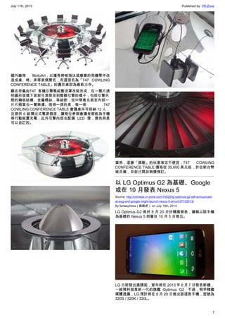 July 11th, 2013 Published by: VR-Zone
7
國外廠商 MotoArt，以擅長將被淘汰或廢棄的飛機零件改
造成桌、椅、床等家俱聞名，而這張名為「747 COWLING
CONFERENCE TABLE」的圓形桌即為最新力作。
顧名思義由747 客機引擎整組整流罩改裝而成，在一整片透
明圓形玻璃下底部可清楚見到整顆引擎的樣子，包括引擎外
殼的鋼板結構、金屬螺絲…等細節，從中間看去甚至內部一
片片扇葉也一覽無遺。值得一提的是，每一張 747
COWLING CONFERENCE TABLE 會議桌共可容納 12 人，
且提供 6 組彈出式電源插座，讓每位參與會議者都能為手機
等行動裝置充電；此外引擎內部也配備 LED 燈，燈色則是
可以自訂的。
當然，這麼「搞剛」的玩意肯定不便宜，747 COWLING
CONFERENCE TABLE 價格從 35,000 美元起，折合新台幣
破百萬，目前已開放詢價預訂。
以 LG Optimus G2 為基礎、Google
或在 10 月發表 Nexus 5
Source: http://chinese.vr-zone.com/73025/lg-optimus-g2-will-announced-
at-aug-and-google-might-launch-nexus-5-at-oct-07102013/
By fantasytrees（跳跳虎） on July 10th, 2013
LG Optimus G2 將於 8 月 20 日於韓國發表，據稱以該手機
為基礎的 Nexus 5 則會在 10 月 5 日推出。
LG 日前發出邀請函，宣布將在 2013 年 8 月 7 日發表新機，
一般預料就是新一代的旗艦 Optimus G2；不過，稍早韓國
媒體透漏，LG 預計將在 8 月 20 日推出該這款手機，型號為
320S / 320K / 320L。
 