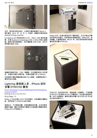 July 11th, 2013 Published by: VR-Zone
8
另外，該消息來源也指出，以這款手機為基礎的 Nexus 5，
預計會在 2013 年 10 月 5 日發表，搭載的作業系統為
Android 5.0 Key Lime Pie。
LG Optimus G2 所採用的是 5.2 吋、1920 x 1080 解析度螢
幕，內建 Qualcomm Snapdragon 800, 2.3GHz 四核心處理
器；雖然目前的資訊顯示，該手機配備 2GB RAM，但也不
排除會升級至 3GB。
相機部份雖然仍為 1,300 萬畫素，但在畫質表現上有所提
昇，且擁有光學防手震功能，而電池容量只有 2,700mAh。
目前這款手機的韓國版會支援 LTE-A 網路，但國際版是否一
樣則仍為未知數。
Lightning 連接器上身，iPhone 迷你
音響 DTM3155 實測
Source: http://chinese.vr-zone.com/72990/philips-dtm3155-with-lightning-
connector-07102013/
By Mengkuei Hsu on July 10th, 2013
Go to Page: 1 2
Philips 3 日在台推出 2013 年系列產品，多具備藍牙傳輸功
能，我們收到了 DTM3155 進行測試。
新產品中，不乏隨身音響、床頭音響或是耳機，全系列都具
備藍牙連線，讓各式智慧型手機都可以透過藍牙傳輸音樂到
Philips 2013 年新產品上。
Philips 今年一反過去較為四平八穩的設計，在今年推出多種
色彩和設計的產品，包含復刻收音機造型的 ORD2105、色
彩鮮豔、手榴彈造型的 SBT30 等。這次我們借測的則是都
會型美型音響 DTM3155。
DTM3155 具四角柱外型，遠看就像一支單喇叭，不過其實
DTM3155 不但是個 iPhone 5 音響底座，而且還支援音樂光
碟、MP3 光碟播放。讓身材看起來驕小的 DTM3155 可以成
為全家的音樂中心。
 