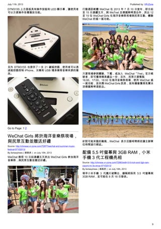 July 11th, 2013 Published by: VR-Zone
9
DTM3155 上方面板具有操作按鈕和 LED 顯示幕，讓使用者
可以方便操作各種播放功能。
另外 DTM3155 也提供了一支 21 鍵搖控器，使用者可以透
過搖控器控制 iPhone、光碟和 USB 隨身碟等音樂來源的播
放。
Go to Page: 1 2
WeChat Girls 將於海洋音樂祭現場，
與民眾互動並贈送好禮
Source: http://chinese.vr-zone.com/72977/wechat-and-summer-music-
festival-07102013/
By fantasytrees（跳跳虎） on July 10th, 2013
WeChat 微信 10 日起連續五天派出 WeChat Girls 參加海洋
音樂祭，與民眾互動並贈送好禮。
行動通訊軟體 WeChat 在 2013 年 7 月 10 日宣布，即日起
至 15 日連續五天，與 We7net 及德國熊啤酒合作，派出 12
至 15 位 WeChat Girls 在海洋音樂祭現場與民眾互動、體驗
WeChat 的搖一搖功能。
只要現場參與體驗、下載，或加入 WeChat「7net」官方帳
號者，即可獲得精美禮品一份；另外，民眾只要整點
16:00、17:00、18:00 在海洋音樂祭現場，使用 WeChat 搖
一搖功能，並回應 WeChat Girls 訊息，就有機會獲得免費冰
涼德國熊啤酒飲品。
針對可能來臨的颱風，WeChat 表示活動時間將依據主辦單
位時間進行順延。
配備 5.5 吋螢幕與 3GB RAM，小米
手機 3 代工程機亮相
Source: http://chinese.vr-zone.com/72983/with-5-5-inch-and-3gb-ram-
xiaomi-mi-3s-show-07102013/
By fantasytrees（跳跳虎） on July 10th, 2013
稍早小米手機 3 代圖片被釋出，據稱將採用 5.5 吋螢幕與
3GB RAM，並可能在 8 月 16 日發表。
 