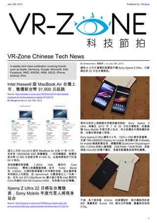 July 12th, 2013 Published by: VR-Zone
1
VR-Zone Chinese Tech News
A weekly tech news publication covering brands
such as Apple, Samsung, Google, Microsoft, Intel,
Facebook, AMD, NVIDIA, ARM, ASUS, iPhone,
Android, iPad
Intel Haswell 版 MacBook Air 台灣上
市，售價新台幣 31,900 元起跳
Source: http://chinese.vr-zone.com/73278/mid-2013-intel-haswell-
macbook-air-hit-the-shelves-in-taiwan-07122013/
By Mengkuei Hsu on July 12th, 2013
這次上市的 mid 2013 版本 MacBook Air 分為 11 和 13 吋，
並各有 128/256GB SSD 兩種機型，一共四種機型，售價從
新台幣 31,900 元到新台幣 41,900 元。出貨時間皆於下訂後
24 小時內。
其他硬體則皆搭載 1.3GHz Intel 第四代 Core
i5-4250U 雙核心低電壓處理器，並可 Turbo Boost
到 2.6GHz，以提供較高運算工作所需的效能，因此雖然看
來時脈比上代較低，但 benchmark 分數倒是比上一代高一
些。另外 mid 2013 MacBook Air 顯示晶片皆為 Intel 第四代
Core 內建的 Intel HD Graphics 5000，並具備 4GB 記憶體。
Xperia Z Ultra 22 日將在台灣發
表，Sony Mobile 年度代言人將現身
站台
Source: http://chinese.vr-zone.com/73265/sony-xperia-ultra-will-
announced-at-22th-july-yearly-endoser-will-show-also-07122013/
By fantasytrees（跳跳虎） on July 12th, 2013
擁有 6 .4 吋大螢幕的智慧型手機 Sony Xperia Z Ultra，已經
確定於 22 日在台灣發表。
甫於日前於上海舉辦全球發表會亮相的 Sony Xperia Z
Ultra，將會在 2013 年 7 月 22 日在台灣發表，並會邀
請 Sony Mobile 年度代言人站台，而日前廣告中撈魚機的妹
妹，也會在發表會上現身。
Sony Xperia Z Ultra 擁有 6.4 吋、1920 x 1080 解析度螢幕，
支援 TRILUMINOS Display for mobile 原色顯示與 X-Reality
for mobile 極真影像技術；硬體搭載 Qualcomm Snpadragon
800, 2.2GHz 四核心處理器、2GB RAM / 16GB ROM，並能
透過 microSD 記憶卡擴充，是當前配置最為強悍的機種。
不過，為了提供僅 6.5mm 的超薄設計，該手機採用的是
800 萬畫素的 Exmor RS 感光元件相機，重量部份則為
212g。
 
