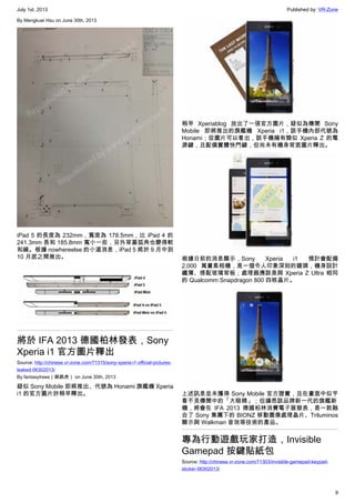 July 1st, 2013 Published by: VR-Zone
9
By Mengkuei Hsu on June 30th, 2013
iPad 5 的長度為 232mm，寬度為 178.5mm，比 iPad 4 的
241.3mm 長和 185.8mm 寬小一些，另外背蓋弧角也變得較
和緩。根據 nowhereelse 的小道消息，iPad 5 將於 9 月中到
10 月底之間推出。
將於 IFA 2013 德國柏林發表，Sony
Xperia i1 官方圖片釋出
Source: http://chinese.vr-zone.com/71315/sony-xperia-i1-official-pictures-
leaked-06302013/
By fantasytrees（跳跳虎） on June 30th, 2013
疑似 Sony Mobile 即將推出、代號為 Honami 旗艦機 Xperia
i1 的官方圖片於稍早釋出。
稍早 Xperiablog 放出了一張官方圖片，疑似為傳聞 Sony
Mobile 即將推出的旗艦機 Xperia i1，該手機內部代號為
Honami；從圖片可以看出，該手機擁有類似 Xperia Z 的電
源鍵，且配備實體快門鍵，但尚未有機身背面圖片釋出。
根據日前的消息顯示，Sony Xperia i1 預計會配備
2,000 萬畫素相機，是一個令人印象深刻的鏡頭，機身設計
纖薄、搭配玻璃背板；處理器應該是與 Xperia Z Ultra 相同
的 Qualcomm Snapdragon 800 四核晶片。
上述訊息並未獲得 Sony Mobile 官方證實，且在畫面中似乎
看不見傳聞中的「大眼睛」；但據悉該品牌新一代的旗艦新
機，將會在 IFA 2013 德國柏林消費電子展發表，是一款融
合了 Sony 集團下的 BIONZ 移動圖像處理晶片、Triluminos
顯示與 Walkman 音效等技術的產品。
專為行動遊戲玩家打造，Invisible
Gamepad 按鍵貼紙包
Source: http://chinese.vr-zone.com/71303/invisible-gamepad-keypad-
sticker-06302013/
 