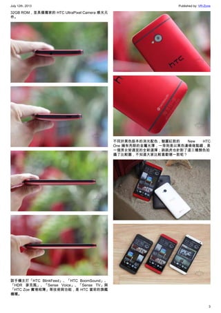 July 12th, 2013 Published by: VR-Zone
3
32GB ROM，並具備獨家的 HTC UltraPixel Camera 感光元
件。
該手機主打「HTC BlinkFeed」、「HTC BoomSound」、
「HDR 麥克風」、「Sense Voice」、「Sense TV」與
「HTC Zoe 實境相簿」等技術與功能，是 HTC 當前的旗艦
機種。
不同於黑色版本的消光配色，魅麗紅款的 New HTC
One 擁有亮眼的金屬光澤，一旁則是以黑色邊條做點綴，是
一個男女皆適宜的全新選擇；跳跳虎也針對了這三種顏色拍
攝了比較圖，不知道大家比較喜歡哪一款呢？
 