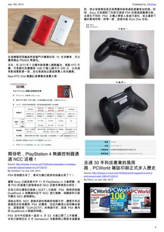 July 12th, 2013 Published by: VR-Zone
4
在遠傳電信信義威秀直營門市購買的前 10 名消費者，可以
獲得精品 PRADA 零錢包。
另外，在 2013 年 7 月購申辦遠傳上網輕量包，搭配 HTC 手
機，可享網內免費講與 1GB 行動上網月付 299 元，以及威
秀影城電影票一張，並在每週抽出夏威夷雙人來回機票。
New HTC One 魅麗紅遠傳電信資費方案：
期待吧，PlayStation 4 無線控制器通
過 NCC 送檢！
Source: http://chinese.vr-zone.com/73234/wow-playstation-4-wireless-
controller-passed-taiwan-ncc-07132013/
By Christine.T on July 12th, 2013
PS4 控制器先來了，看來主機已經很快就會出現了？！
儘管 Sony 已經表態今年 11 月 PlayStation 4 才會開賣，但
是 PS4 的週邊已經偷偷地在 NCC 送檢名單裡面出現拉！
目前已知台灣索尼娛樂（SCET）已經將 PS4 無限控制器
DualShock 4 相關資料送予 NCC 進行檢驗，相關資料已經
刊載在 NCC 查詢網站。
這組出現在 NCC 查詢系統的無線控制器手把，儘管所有送
檢資訊沒有透露與 PS4 的關係，但從外觀得以很明顯地看
出，這個型號「CUH-ZCTIT」的無線手把，就是 PS4 專用
的 DualShock 4 無線控制器。
PS4 自今年初發表一直到 6 月 E3 大展公開了上市售價，
目前已經預定在 8 月 Gamescom 活動期間公開更多遊戲資
訊，想必首發陣容甚至是開賣時程等資訊都會更加明朗。同
時，Sony 日前確認了玩家可透過 PS4 的雲端遊戲庫功能，
恣意在不同的 PS4 主機之間登入後進行遊玩，省去重新下
載的繁瑣時間；附帶一提，這個功能 Xbox One 也有。
走過 30 年科技產業的風雨
路，PCWorld 雜誌印刷正式步入歷史
Source: http://chinese.vr-zone.com/73230/pcworld-magazine-is-end-it-
print-since-it-start-1983-07122013/
By Chris.L on July 12th, 2013
 