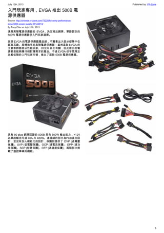 July 12th, 2013 Published by: VR-Zone
5
入門玩家專用，EVGA 推出 500B 電
源供應器
Source: http://chinese.vr-zone.com/73220/for-enrty-performance-
evga-500b-power-supply-07122013/
By Tony.Chiu on July 12th, 2013
滿是高階電源供應器的 EVGA，決定推出銅牌、單路設計的
500W 電源供應器供入門玩家選擇。
放眼 EVGA 的電源供應器產品線，不難看出大部分都集中在
超高瓦數、高轉換率的高階電源供應器；當然這與 EVGA 的
主要客群都是以性能玩家、OCER 為主有關，因此推出的電
源都是能夠應付相對應需求的產品。不過 EVGA 似乎想跨足
比較低階的入門玩家市場，推出了這款 500B 電源供應器。
具有 80 plus 銅牌認證的 500B 具有 500W 輸出能力，+12V
為單路輸出可達 40A 共 480W。連接線的部分為PCB直出設
計，並沒有加入模組化的設計，保護則提供了 OVP (過電壓
保護)、UVP (低電壓保護)、OCP (過電流保護)、OPP (過功
率保護)、SCP (短路保護)、OTP (過溫度保護)，風扇部分搭
載了溫控降噪的機能。
 