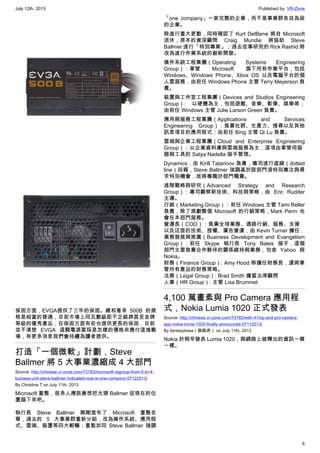July 12th, 2013 Published by: VR-Zone
6
保固方面，EVGA提供了三年的保固。總和看來 500B 的規
格是相當的普通，目前市場上同瓦數級距不乏銀牌甚至金牌
等級的優秀產品，在保固方面有些也提供更長的保固，目前
並不清楚 EVGA 這顆電源要採是怎樣的價格來應付這塊戰
場，有更多消息我們會持續為讀者提供。
打造「一個微軟」計劃，Steve
Ballmer 將 5 大事業濃縮成 4 大部門
Source: http://chinese.vr-zone.com/73183/microsoft-regroup-from-5-to-4-
buiness-unit-steve-ballmer-indicated-now-is-one-compony-07122013/
By Christine.T on July 11th, 2013
Microsoft 重整，很多人應該最想把光頭 Ballmer 從現在的位
置踹下來吧。
執行長 Steve Ballmer  剛剛宣布了 Microsoft 重整名
單，過去的 5 大事業群重新分組，改為操作系統、應用程
式、雲端、裝置等四大範疇；重點如同 Steve Ballmer 強調
「one company」一家完整的企業，而不是事業群各自為政
的企業。
除進行重大更動，同時確認了 Kurt DelBene 將自 Microsoft
退休，原本的資深顧問 Craig Mundie 將協助 Steve
Ballmer 進行「特別專案」；過去從事研究的 Rick Rashid 將
改為進行作業系統的創新開發。
操作系統工程集團（Operating Systems Engineering
Group）：掌管 Microsoft 旗下所有作業平台，包括
Windows、Windows Phone、Xbox OS 以及電腦平台的個
人雲服務，由前任 Windows Phone 主管 Terry Meyerson 負
責。
裝置與工作室工程集團（Devices and Studios Engineering
Group）:  以硬體為主，包括遊戲、音樂、影像、娛樂等；
由前任 Windows 主管 Julie Larson Green 負責。
應用與服務工程集團（Applications and Services
Engineering Group）：負責社群、生產力、搜尋以及其他
訊息項目的應用程式；由前任 Bing 主管 Qi Lu 負責。
雲端與企業工程集團（Cloud and Enterprise Engineering
Group）：以企業資料庫與雲端服務為主；這項由掌管伺服
器與工具的 Satya Nadella 接手管理。
Dynamics：由 Kirill Tatarinov 負責，專司進行虛線（dotted
line）回報，Steve Ballmer 強調基於該部門須特別專注與尋
求特別機會，故將專職於部門職責。
進階戰略與研究（Advanced Strategy and Research
Group）：專司觀察新技術、科技與策略，由 Eric Rudder
主導。
行銷（Marketing Group）：前任 Windows 主管 Tami Reller
負責，除了規劃整個 Microsoft 的行銷策略，Mark Penn 也
會在本部門服務。
營運長（COO）：負責全球業務、通路行銷、服務、支援
以及店面的技術、授權、廣告營運，由 Kevin Turner 擔任 .
業務發展與推廣（Business Development and Evangelism
Group）：前任 Skype 執行長 Tony Bates 接手，這個
部門主要負責合作夥伴的關係維持與業務，包含 Yahoo 與
Nokia。
財務（Finance Group）: Amy Hood 除擔任財務長，還將掌
管所有產品的財務策略。
法務（Legal Group）: Brad Smith 擔當法律顧問
人事（HR Group）: 主管 Lisa Brummel
4,100 萬畫素與 Pro Camera 應用程
式，Nokia Lumia 1020 正式發表
Source: http://chinese.vr-zone.com/73182/with-41mp-and-pro-camera-
app-nokia-lumia-1020-finally-announced-07112013/
By fantasytrees（跳跳虎） on July 11th, 2013
Nokia 於稍早發表 Lumia 1020，與網路上被釋出的資訊一模
一樣。
 