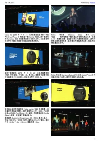 July 12th, 2013 Published by: VR-Zone
7
Nokia 在 2013 年 7 月 11 日於美國紐約發表新一代的
Windows Phone 8 智慧型手機 Lumia 1020，該手機擁有
與 PureView 808 相同畫素的第二代感光元件，以及更強悍
的光學防手震技術與針對拍攝設計的應用程式。
這款手機預計在 2013 年 7 月 26 日由美國電信商
AT&T 率先發售，共有黑、白、黃三色，搭配兩年資費方案
的合約價為 299.99 美元，折合新台幣約 8,900 元。
發表會上並沒有詳細解說 Nokia Lumia 1020 規格配置，但
根據官方網站資訊顯示，該手機採用 4.5 吋、1280 x 768 解
析度 AMOLED PureMotion HD+ 螢幕，表面覆蓋的是 Gorilla
Glass 3 玻璃，並支援手套模式操作。
處理器為 Qualcomm Snapdragon S4, 1.5GHz 雙核心晶片，
搭配 2GB RAM / 32GB ROM，擁有 2,000mAh 電池，機身
尺寸 130.4 x 71.4 x 10.4mm，重量則是 158g。
Nokia 執行長 Stephen Elop 表示，Lumia
1020 擁有智慧型手機中最大的背照式感光元件，支援
4,100 萬畫素拍攝，並設計了第二代圖像穩定技術，適用於
靜態拍攝與動態錄影；該手機也具備氙氣閃光燈，能提昇夜
間拍攝的成功率。
Nokia 特地拿 Samsung GALAXY S 4 與 Apple iPhone 5 的
拍攝效果進行比較，證明其相機的出色之處。
 