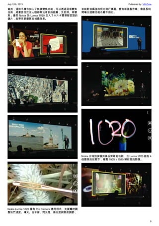 July 12th, 2013 Published by: VR-Zone
8
當然，這款手機也加入了無損變焦功能，可以透過這項變焦
技術，將畫面拉近至人眼都無法看到的距離，先拍照、再變
焦；據悉 Nokia 為 Lumia 1020 加入了六片卡爾蔡斯認證的
鏡片，能帶來更優質的拍攝效果。
Nokia Lumia 1020 擁有 Pro Camera 應用程式，支援觸控調
整快門速度、曝光、白平衡、閃光燈、感光度與焦距調節，
並能對拍攝後的照片進行構圖、變焦等後製作業；像是長時
間曝光這種功能也難不倒它。
Nokia 也特別強調其高品質錄音功能，且 Lumia 1020 能在 4
倍變焦的狀態下，錄製 1920 x 1080 解析度的影像。
 