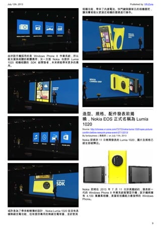 July 12th, 2013 Published by: VR-Zone
9
由於該手機採用的是 Windows Phone 8 作業系統，所以
能支援其相關的軟體應用；另一方面 Nokia 也提供 Lumia
1020 相機相關的 SDK 給開發者，未來將能帶來更多的應
用。
或許是為了帶來較輕薄的設計，Nokia Lumia 1020 並沒有具
備無線充電功能，但有提供專用的無線充電背蓋，並針對其
相機功能，帶來了內建電池、快門鍵與腳架孔的相機握把，
讓消費者能以更接近相機的握感進行操作。
造型、規格、配件發表前揭
曉，Nokia EOS 正式名稱為 Lumia
1020
Source: http://chinese.vr-zone.com/73172/nokia-lumis-1020-spec-picture-
comfirn-before-newyork-press-event-07112013/
By fantasytrees（跳跳虎） on July 11th, 2013
Nokia 即將於 11 日晚間發表的 Lumia 1020，圖片及規格已
經全部被釋出。
Nokia 即將在 2013 年 7 月 11 日於美國紐約，發表新一
代的 Windows Phone 8 作業系統智慧型手機；該手機將擁
有 4,100 萬畫素相機，是當前拍攝能力最強悍的 Windows
Phone。
 