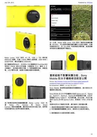 July 12th, 2013 Published by: VR-Zone
10
Nokia Lumia 1020 採用 4.5 吋、1280 x 720 解析度
AMOLED 螢幕，內建 1.5GHz 雙核心處理器、2GB RAM /
32GB ROM，電池容量為 2,000mAh。
該手機最強悍的地方，在於其 4,100 萬畫素的 PureView BSI
背照式 CMOS 感光元件相機，光圈值為 F2.2，擁有 6 片
光學鏡片，並具備光學防手震、3 倍無損變焦功能，搭配氙
氣、LED 雙閃光燈，能應付拍攝及錄影各種場景。
為了對應其強悍的相機硬體配置，Nokia Lumia 1020 內
建 Nokia Pro Camera 和 Nokia Smart
Camera 兩款拍攝軟體，關於程式部份的功能介紹，我們將
在發表會時為大家帶來最新的動態。
另一方面，Nokia 也為 Lumia 1020 設計了專用的相機保護
殼 PD-95G，可以提昇相機拍攝的續航力並提升握感，且擁
有腳架固定孔，而 CC-3066 則是無線充電背蓋，能透過機
身背面的金屬接點與手機結合。
重新組裝不影響保護功能，Sony
Mobile 防水手機檢修流程首公開
Source: http://chinese.vr-zone.com/73141/sony-mobile-waterprooft-
smartphone-repair-process-fisrt-seen-by-media-07112013/
By fantasytrees（跳跳虎） on July 11th, 2013
Sony Mobile 首度開放維修總部供媒體參訪，展示其防水手
機檢修完整流程。
Sony Mobile 自 2012年陸續推出包括 Xperia acro S、Xperia
go、Xperia V、Xperia Z、Xperia ZR 等智慧型手機，以及平
板電腦 Xperia Tablet Z，均支援防塵、防水功能；而近日發
表的 Xperia ZR 與 Xperia Z Ultra，更通過了 IP55 / IP58 認
證。
想要判定防水手機是否受潮，總共會有三個判斷步驟：
1. 透過受潮試紙確認手機防水塞孔蓋的防水試紙狀況。
2. 利用儀器觀察機體壓力狀況，確保防水功能是否健全。
3. 檢視機板的水流路徑與氧化痕跡。
 