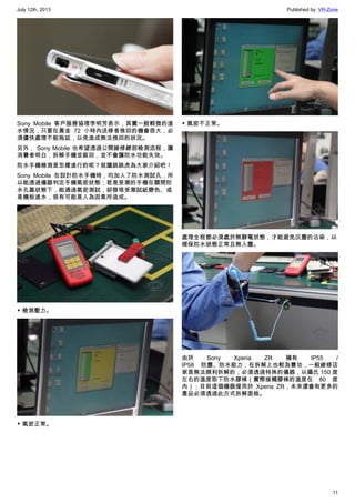 July 12th, 2013 Published by: VR-Zone
11
Sony Mobile 客戶服務協理李明芳表示，其實一般輕微的進
水情況，只要在黃金 72 小時內送修者救回的機會很大，必
須儘快處理不能拖延，以免造成無法挽回的狀況。
另外， Sony Mobile 也希望透過公開維修總部檢測流程，讓
消費者明白，拆解手機並裝回，並不會讓防水功能失效。
防水手機檢測是怎樣進行的呢？就讓跳跳虎為大家介紹吧！
Sony Mobile 在設計防水手機時，均加入了防水測試孔，所
以能透過儀器判定手機氣密狀態；若是受潮的手機在關閉防
水孔蓋狀態下，能通過氣密測試，卻發現受潮試紙變色、或
是機板進水，很有可能是人為因素所造成。
▼ 檢測壓力。
▼ 氣密正常。
▼ 氣密不正常。
處理全程都必須處於無靜電狀態，才能避免灰塵的沾染，以
確保防水狀態正常且無入塵。
由於 Sony Xperia ZR 擁有 IP55 /
IP58 防塵、防水能力，在拆解上也較為費功，一般維修店
家是無法順利拆解的；必須透過特殊的儀器，以攝氏 150 度
左右的溫度取下防水膠條（實際接觸膠條的溫度在 80 度
內）；目前這個機器僅用於 Xperia ZR，未來還會有更多的
產品必須透過此方式拆解面板。
 