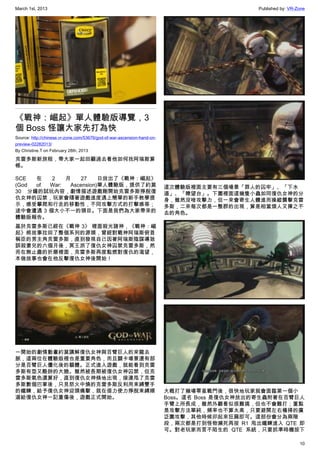 March 1st, 2013 Published by: VR-Zone
10
《戰神：崛起》單人體驗版導覽，3
個 Boss 怪讓大家先打為快
Source: http://chinese.vr-zone.com/53676/god-of-war-ascension-hand-on-
preview-02282013/
By Christine.T on February 28th, 2013
克雷多斯新旅程，帶大家一起回顧過去看他如何找阿瑞斯算
帳。
SCE 在 2 月 27 日放出了《戰神：崛起》
(God of War: Ascension)單人體驗版，提供了約莫
30 分鐘的試玩內容，劇情描述遊戲剛開始克雷多斯掙脫復
仇女神的囚禁，玩家會隨著遊戲進度遇上簡單的新手教學提
示，感受攀爬和行走的移動性，不同攻擊方式的打擊感等；
途中會遭遇 3 個大小不一的頭目。下面是我們為大家帶來的
體驗版報告。
基於克雷多斯已經在《戰神 3》 裡面殺光諸神，《戰神：崛
起》將故事拉回了整個系列的源頭，曾經對戰神阿瑞斯俯首
稱臣的男主角克雷多斯，直到發現自己因著阿瑞斯陰謀導致
誤殺妻兒的六個月後，冥王派了復仇女神囚禁克雷多斯，然
而在無止盡的折磨裡面，克雷多斯再度點燃對復仇的渴望，
本做故事也會在他反擊復仇女神後開始！
一開始的劇情動畫約莫講解復仇女神與百臂巨人的來龍去
脈，這兩位在體驗版裡也是重要角色，而且關卡場景還有部
分是百臂巨人僵化後的軀體。正式進入遊戲，就能看到克雷
多斯有型又酷帥的大臉。雖然被長期被復仇女神囚禁，但克
雷多斯氣色還算好，直到復仇女神倏地出現，接連甩了克雷
多斯數個巴掌後，只見怒火中燒的克雷多斯反利用束縛雙手
的鐵鍊，給予復仇女神迎頭痛擊，就在借力使力掙脫束縛順
道給復仇女神一記重傷後，遊戲正式開始。
這次體驗版裡面主要有三個場景「罪人的囚牢」、「下水
道」、「瞭望台」。下圖裡面這幾隻小蟲如同復仇女神的分
身，雖然沒啥攻擊力，但一來會寄生人體進而操縱襲擊克雷
多斯，二來每次都是一整群的出現，算是相當煩人又揮之不
去的角色。
大概打了幾場零星戰鬥後，很快地玩家就會面臨第一個小
Boss。這名 Boss 是復仇女神放出的寄生蟲附著在百臂巨人
手臂上所長成，雖然外觀看似很難搞，但也不會難打；重點
是攻擊方法單純，頻率也不算太高，只要避開左右橫掃的廣
泛圍攻擊，其他時候卯起來狂扁即可。這部份會分為兩階
段，兩次都是打到怪物瀕死再按 R1 甩出鐵鍊進入 QTE  即
可。對老玩家而言不陌生的 QTE 系統，只要抓準時機按下
 