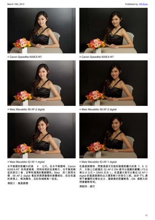 March 14th, 2013 Published by: VR-Zone
11
▲ Canon Speedlite 600EX-RT
▲ Metz Mecablitz 58 AF-2 digital
▲ Metz Mecablitz 52 AF-1 digital
水平跳燈的距離大約是 4 公尺。在水平跳燈時，Canon
600EX-RT 的亮度略高，同時呈現的反差較大，白平衡則略
低於其它二者，且帶有淺淺的黃綠調性。Metz 的二款閃光
燈，58 AF-2 digital 看起來與原廠燈的感覺相似，但在色溫
的表現上，較為暖色，且紅色域略高一些些。
測試三：垂直跳燈
▲ Canon Speedlite 600EX-RT
▲ Metz Mecablitz 58 AF-2 digital
▲ Metz Mecablitz 52 AF-1 digital
在垂直跳燈時，閃燈透過天花板的跳燈距離大約是 7、8 公
尺，大致上已經逼近 52 AF-2 GN 值可以涵蓋的範圍（F5.6
乘以 8 公尺＝ GN45 左右）。在這邊大致可以看出 52 AF-1
digital 的垂直跳燈的出力還是略小於其它二部。由於 TTL 通
常不會讓閃光燈全出力，當跳燈的距離較長，GN 值較大的
閃燈會較有利。
測試四：直打
 