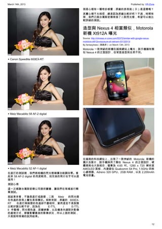 March 14th, 2013 Published by: VR-Zone
12
▲ Canon Speedlite 600EX-RT
▲ Metz Mecablitz 58 AF-2 digital
▲ Metz Mecablitz 52 AF-1 digital
在直打的測試裡，我們將相機的閃光燈補償功能調回零。看
起來 58 AF-2 digital 的亮度較亮，拍完後的照片似乎可以直
接用！
測試心得
這一次感謝台灣斯密德公司提供實機，讓我們在現場進行簡
單測試。
就結果來看，不論是直打或跳燈，二款 Metz 的閃光燈
在色溫的表現上實在是很穩定。相對來說，原廠的 600EX-
RT 在直打與跳燈的色溫卻不盡相同，當然這並不是說誰
比較好誰比較不好，因為在 E-TTL / E-TTL
II 作動裡，閃光燈色溫，距離參數，以及機身內建對於影像
的處理方式，都會影響最後的影像狀況，所以上面的測試，
只是說明現場的試用結果。
倒是心裡有一種奇妙感覺：原廠的表現就（只）是這樣嗎？
其實心裡不太相信，總是認為原廠比較好吧？不過，時間有
限，我們已與台灣斯密德商借了二款閃光燈，希望可以做比
較詳細的測試。
造型與 Nexus 4 相當類似，Motorola
新機 Xt912A 曝光
Source: http://chinese.vr-zone.com/55372/similar-with-google-nexus-
motolora-xt912a-exposure-at-vietnam-03132013/
By fantasytrees（跳跳虎） on March 13th, 2013
Motorola 一款神祕的新機在越南網站上曝光；該手機擁有類
似 Nexus 4 的正面設計，但背面造型則全然不同。
在越南的科技網站上，出現了一款神祕的 Motorola 新機的
圖片及影片，該手機採用了類似 Nexus 4 的正面設計，硬
體規格也大致相仿；螢幕為 4.65 吋、1280 x 720 解析度
AMOLED 面板，內建疑似 Qualcomm S4 Pro, 1.5GHz 四核
心處理器、Adreno 320 GPU、2GB RAM，以及 2,200mAh
電池容量。
 