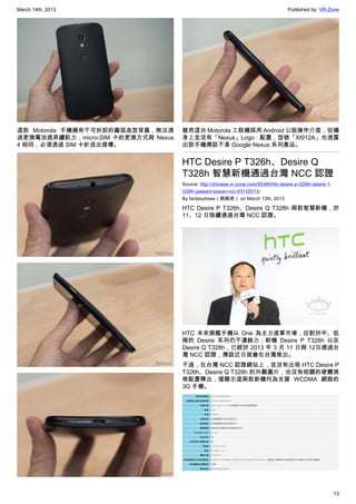 March 14th, 2013 Published by: VR-Zone
13
這款 Motorola 手機擁有不可拆卸的圓弧造型背蓋，無法透
過更換電池提昇續航力，micro-SIM 卡的更換方式與 Nexus
4 相同，必須透過 SIM 卡針退出插槽。
雖然這台 Motorola 工程機採用 Android 公版操作介面，但機
身上並沒有「Nexus」Logo 配置，型號「Xt912A」也透露
出該手機應該不是 Google Nexus 系列產品。
HTC Desire P T326h、Desire Q
T328h 智慧新機通過台灣 NCC 認證
Source: http://chinese.vr-zone.com/55385/htc-desire-p-t326h-desire-1-
t328h-passed-taiwan-ncc-03132013/
By fantasytrees（跳跳虎） on March 13th, 2013
HTC Desire P T326h、Desire Q T328h 兩款智慧新機，於
11、12 日陸續通過台灣 NCC 認證。
HTC 未來旗艦手機以 One 為主力進軍市場，但對於中、低
階的 Desire 系列仍不遺餘力；新機 Desire P T326h 以及
Desire Q T328h，已經於 2013 年 3 月 11 日與 12日通過台
灣 NCC 認證，應該近日就會在台灣推出。
不過，在台灣 NCC 認證網站上，並沒有出現 HTC Desire P
T326h、Desire Q T328h 的外觀圖片，也沒有相關的硬體規
格配置釋出，僅顯示這兩款新機均為支援 WCDMA 網路的
3G 手機。
 