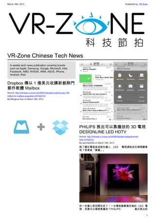 March 16th, 2013 Published by: VR-Zone
1
VR-Zone Chinese Tech News
A weekly tech news publication covering brands
such as Apple, Samsung, Google, Microsoft, Intel,
Facebook, AMD, NVIDIA, ARM, ASUS, iPhone,
Android, iPad
Dropbox 傳以 1 億美元收購新創熱門
郵件軟體 Mailbox
Source: http://chinese.vr-zone.com/55914/dropbox-said-to-pay-100-
million-for-mailbox-acquisition-03162013/
By Mengkuei Hsu on March 16th, 2013
PHILIPS 推出可以靠牆放的 3D 電視
DESIGNLINE LED HDTV
Source: http://chinese.vr-zone.com/55903/philips-designline-led-
hdtv-03162013/
By damnfat2000 on March 16th, 2013
除了擺在電視座或掛在牆上，LED 電視還能放在哪裡觀看
呢？答案是「靠牆」。
你一定會心想別開玩笑了！一台價格動輒萬把塊的 LED 電
視，怎麼可以隨便靠牆放？PHILIPS 最近推出的
 
