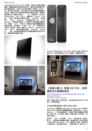 March 16th, 2013 Published by: VR-Zone
2
DESIGNLINE 系列 LED HDTV 電視，就真的只能靠在牆邊
觀看。整體採簡約俐落的概念設計成，最特別的無搭載任何
底座或壁掛設計，取而代之的是在螢幕下方配備一大片玻
璃，由於採不透明設計，因此視覺上看起來有點像螢幕畫面
的延伸，事實上這片玻璃就有是電視支撐座的概念，隨意把
電視靠在任一面牆上就很有 Fu。功能部份，PHILIPS
DESIGNLINE LED HDTV 搭載自家 Perfect Pixel
HD 引擎，顯示刷新率最高可達到  1400Hz/s，另外還
導入 Micro Dimming 光暗調校技術、與 Local
Contrast 局部對比調效等；另外當然也內建智慧型電視功
能，可透過 WiFi 與平板、智慧型手機或專屬鍵盤遙控
器搭配使用，其他像是 FullHD 或 3D 影像等主流
技術也一應俱全。值得一提的是，PHILIPS DESIGNLINE
LED HDTV 還內建相當有趣的 Ambilight 3-sided
XL 功能，能在電視周圍投射出與螢幕畫面相同色彩的光
影，感覺像是情境燈的效果。
PHILIPS DESIGNLINE LED HDTV 將於今年第二季率先於
歐洲上市，預計將會推出 46~55 吋機型，建議售價未定。
《毀滅公爵 II》移植 iOS 平台，從頭
翻新並支援觸控操作
Source: http://chinese.vr-zone.com/55880/duke-nukem-ii-for-ios-will-
release-april-03152013/
By Christine.T on March 15th, 2013
懷念《毀滅公爵》系列的玩家，比起期待新作也許在 iOS 懷
舊一下是個好選擇。
又見經典懷舊遊戲要在手機平台重出江湖啦！
3D Realms 與開發商 Interceptor Entertainment 共同宣布
將在 iOS 平台移植同名懷舊電腦遊戲《毀滅公爵 II》（Duke
Nukem II）。本作將重新製作、配樂並完整支援觸控操作體
驗，附帶一提，本作是為了慶祝《毀滅公爵》系列問世 20
週年而誕生。
最早於 1993 年在微軟 DOS 系統推出的《毀滅公
爵 2》，屬於橫向捲軸動作遊戲，劇情描述努力抵抗邪惡勢
力的男主角 Duke Nukem，不小心被異星人綁架，直到他努
力逃脫並再一次毀滅敵方勢力。《毀滅公爵 II》預計今年 4
 