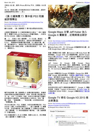 March 16th, 2013 Published by: VR-Zone
3
月推出 iOS 版，適用 iPhone 與 iPad 平台，定價為 1.99 美
元。
至少在《毀滅公爵》系列拖得沒完沒了的歷史裡面，這款作
品應該會準時出現吧！（笑）
《真‧三國無雙 7》繁中版 PS3 同捆
組詳情釋出
Source: http://chinese.vr-zone.com/55874/shin-sango-kumusou-7-by-
tecmo-koei-will-release-soon-03152013/
By Christine.T on March 15th, 2013
繼日文版後，《真‧三國無雙 7》繁中版也開始有消息啦。
台灣索尼電腦娛樂 15 日確認將獨家在台推出「《真‧三國無
雙 7》繁體中文版 with PlayStation 3 限量同捆組」，內容包
括 PS3 250GB、遊戲片以及遊戲周邊。
繼 3 月推出《真‧三國無雙 7》日文版，緊接在 3
月底輪輪到繁體中文版的推出；這款由光榮特庫摩旗下 ω-
Force 開發製作的無雙系動作遊戲，以三國時代蜀、魏、
吳、晉四國為中心，描寫各方勢力角逐中原的歷史劇情，本
次除幫各主要人物換上新裝，出場武將更超過了 70 名以
上，聲勢浩大。
戰鬥系統承襲《真‧三國無雙 6》的雙武器系統概念，除擅長
武器外野能自由搭配武器使用；同時，新作導入將武器分為
天、地、人的「三方相剋」系統；有如五行概念般不同屬性
的武器相生也會相剋，為攻防要素注入新玩法。另有「覺
醒」系統、「旋風連擊」、「易武反擊」以及增加招式的
「無雙亂舞」等。
本次在台推出的 PS3 同捆組，內容包含標準樣式的 PS3
250GB 主機（木炭黑或典雅白）、《真‧三國無雙 7》繁體
中文版，另有同捆特典《真‧三國無雙 7》特製紀念金幣組、
《真‧三國無雙 7》角色特製服裝下載序號、《真‧三國無雙
7》手機收納袋。
PS3 同捆版預計 3 月 28 日開賣，售價 9,480 元，同日開賣
《真‧三國無雙 7》繁體中文版。
Google Maps 主管 Jeff Huber 加入
Google X 實驗室，近期將推出新計
劃
Source: http://chinese.vr-zone.com/55891/google-maps-chief-step-down-
to-join-google-x-lab-03152013/
By Mengkuei Hsu on March 15th, 2013
繼 Andy Rubin 之外，又一位 Google 主管離開原來位置，這
次是 Google Maps 主管 Jeff Huber。
根據《華爾街日報》報導，繼 Android 主管 Andy Rubin 離
開現職後，Google 又有一位主管離開原職，這次是 Google
Maps 主管 Jeff Huber。不過，Jeff Huber 離開 Google Maps
主管職位是為了加入 Google X 實驗室，公司內部一個相當
神祕的部門。
Jeff Huber 在 Google 負責 Google Maps
和 Commerce（電子商業）部分，離開原職後，並未有人繼
承他的位置。Google Maps 團隊將由 Google Search 團隊吸
收，而 Commerce 團隊則將由 Advertising（廣告）團隊接
收。
Google X 實驗室由 Google 共同創辦人 Sergey Brin 領軍，
開發 Google 最先進的產品，包含無人駕駛汽車和 Google
Glass，這次徵召 Google Maps 主管 Jeff Huber 加入，不知
又會推出什麼新奇的產品。另外也有人猜測，Android 之父
Andy Rubin 離開現職也是為了加入更需要創意的 Google X
實驗室，讓許多人對 Google X 實驗室即將推出的產品感到
好奇。
幸好這份好奇心過不久應該就會被滿足了，Google X 實驗
室成員，外號為「Captain of Moonshot」的 Astro Teller 在
日前結束的 SXSW 中表示，Google X 實驗室將在下個月推
出新計畫。
Google TV 將在 Google I/O 2013 推
出新產品
Source: http://chinese.vr-zone.com/55882/google-tv-to-launch-new-
features-in-google-io-2013-03152013/
By Mengkuei Hsu on March 15th, 2013
 