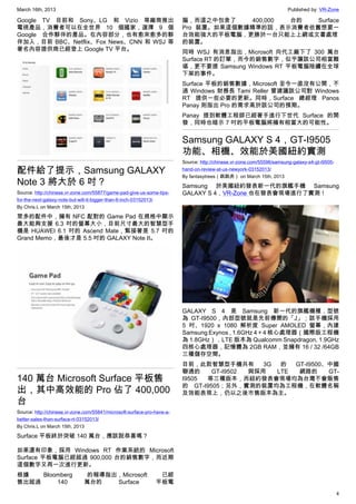 March 16th, 2013 Published by: VR-Zone
4
Google TV 目前和 Sony、LG 和 Vizio 等廠商推出
電視產品，消費者可以在全世界 10 個國家，選擇 9 個
Google 合作夥伴的產品。在內容部分，也有愈來愈多的夥
伴加入，目前 BBC、Netflix、Fox News、CNN 和 WSJ 等
著名內容提供商已經登上 Google TV 平台。
配件給了提示，Samsung GALAXY
Note 3 將大於 6 吋？
Source: http://chinese.vr-zone.com/55877/game-pad-give-us-some-tips-
for-the-next-galaxy-note-but-will-it-bigger-than-6-inch-03152013/
By Chris.L on March 15th, 2013
眾多的配件中，擁有 NFC 配對的 Game Pad 在規格中顯示
最大能夠支援 6.3 吋的螢幕大小，目前尺寸最大的智慧型手
機是 HUAWEI 6.1 吋的 Ascend Mate，緊接著是 5.7 吋的
Grand Memo，最後才是 5.5 吋的 GALAXY Note II。
140 萬台 Microsoft Surface 平板售
出，其中高效能的 Pro 佔了 400,000
台
Source: http://chinese.vr-zone.com/55841/microsoft-surface-pro-have-a-
better-sales-than-surface-rt-03152013/
By Chris.L on March 15th, 2013
Surface 平板終於突破 140 萬台，應該說恭喜嗎？
如果還有印象，採用 Windows RT 作業系統的 Microsoft
Surface 平板電腦已經超過 900,000 台的銷售數字，而近期
這個數字又再一次進行更新。
根據 Bloomberg 的報導指出，Microsoft 已經
售出超過 140 萬台的 Surface 平板電
腦，而這之中包含了 400,000 台的 Surface
Pro 裝置。如果這個數據精準的話，表示消費者依舊想要一
台效能強大的平板電腦，更勝於一台只能上上網或文書處理
的裝置。
同時 WSJ 有消息指出，Microsoft 向代工廠下了 300 萬台
Surface RT 的訂單，而今的銷售數字，似乎讓該公司相當難
堪，更不要提 Samsung Windows RT 平板電腦陸續在全球
下架的事件。
Surface 平板的銷售數據，Microsoft 至今一直沒有公開，不
過 Windows 財務長 Tami Reller 曾建議該公司對 Windows
RT 提供一些必要的更新。同時，Surface 總經理 Panos
Panay 則指出 Pro 的需求高於該公司的預期。
Panay 提到軟體工程師已經著手進行下世代 Surface 的開
發，同時也暗示 7 吋的平板電腦將擁有相當大的可能性。
Samsung GALAXY S 4，GT-I9505
功能、相機、效能於美國紐約實測
Source: http://chinese.vr-zone.com/55596/samsung-galaxy-s4-gt-i9505-
hand-on-review-at-us-newyork-03152013/
By fantasytrees（跳跳虎） on March 15th, 2013
Samsung 於美國紐約發表新一代的旗艦手機 Samsung
GALAXY S 4，VR-Zone 也在發表會現場進行了實測！
GALAXY S 4 是 Samsung 新一代的旗艦機種，型號
為 GT-I9500，內部型號就是先前傳聞的「J」；該手機採用
5 吋、1920 x 1080 解析度 Super AMOLED 螢幕，內建
Samsung Exynos , 1.6GHz 4 + 4 核心處理器（國際版工程機
為 1.8GHz），LTE 版本為 Qualcomm Snapdragon, 1.9GHz
四核心處理器，記憶體為 2GB RAM，並擁有 16 / 32 /64GB
三種儲存空間。
目前，此款智慧型手機共有 3G 的 GT-I9500、中國
聯通的 GT-I9502 與採用 LTE 網路的 GT-
I9505 等三種版本，而紐約發表會現場均為台灣不會販售
的 GT-I9505；另外，實測的裝置均為工程機，在軟體名稱
及效能表現上，仍以之後市售版本為主。
 