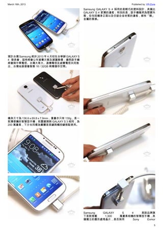 March 16th, 2013 Published by: VR-Zone
5
預計台灣 Samsung 將於 2013 年 4 月初在台舉辦 GALAXY S
4 發表會，屆時將會公布資費方案及建議售價；據悉該手機
將會與中華電信、台灣大哥大、遠傳電信及威寶電信共同推
出，台灣地區僅會販售 16 / 32GB 兩種儲存空間。
機身尺寸為 136.6 x 69.8 x 7.9mm，重量亦只有 130g，是一
款薄便攜的智慧型手機；前置鏡頭與 GALAXY S 3 相同，為
200 萬畫素，下方也同樣為實體首頁鍵與觸控鍵搭配使用。
Samsung GALAXY S 4 採用的是輕巧的塑料設計，具備比
GALAXY S 4 更薄的邊框；特別的是，該手機雖然為塑膠外
殼，但包括機身正面以及仿鋁合金材質的邊框，都有「類」
金屬的質感。
Samsung GALAXY S 4 是該品牌旗
下首款搭載 1,300 萬畫素相機的智慧型手機，具
備獨立的圖形處理晶片，是否採用 Sony Exmor
 