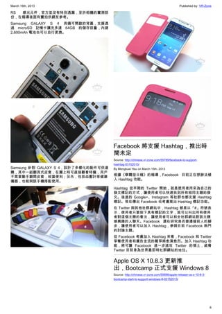 March 16th, 2013 Published by: VR-Zone
6
RS 感光元件，官方並沒有特別透漏，至於相機的實測部
份，在報導後面有實拍供網友參考。
Samsung GALAXY S 4 具備可開啟的背蓋，支援透
過 microSD 記憶卡擴充多達 64GB 的儲存容量，內建
2,600mAh 電池也可以自行更換。
Samsung 針對 GALAXY S 4，設計了多樣化的配件可供選
購，其中一組翻頁式皮套，在闔上時可直接觀看時鐘，用戶
不需要動手翻開皮套，相當便利；另外，包括血壓計等健康
儀器，也能與該手機搭配使用。
Facebook 將支援 Hashtag，推出時
間未定
Source: http://chinese.vr-zone.com/55789/facebook-to-support-
hashtag-03152013/
By Mengkuei Hsu on March 15th, 2013
根據《華爾街日報》的報導，Facebook 目前正在想辦法植
入 Hashtag 功能。
Hashtag 從早期的 Twitter 開始，就是使用者用來為自己的
發文標記的方式，讓使用者可以快速找到所有相同主題的發
文。後進的 Google+、Instagram 等社群也都支援 Hashtag
標記。現在傳出 Facebook 也考慮推出 Hashtag 標記功能。
在 Twitter 與其他社群網站中，Hashtag 都是以「#」符號表
示，使用者只要按下具有標記的文字，就可以叫出所有使用
者對這個主題的看法，讓使用者可以和全社群網站對該主題
感興趣的人聯天。Facebook 還在研究是否要遵循前人的腳
步，讓使用者可以加入 Hashtag，參與目前 Facebook 熱門
的討論主題。
從 Facebook 考慮加入 Hashtag 來看，Facebook 和 Twitter
爭奪使用者和廣告金流的戰爭將愈演愈烈。加入 Hashtag 功
能，將可讓 Facebook 進一步進攻 Twitter 的領土，威脅
Twitter 目前身為世界最即時社群網站的地位。
Apple OS X 10.8.3 更新推
出，Bootcamp 正式支援 Windows 8
Source: http://chinese.vr-zone.com/55696/apple-release-os-x-10-8-3-
bootcamp-start-to-support-windows-8-03152013/
 