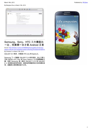 March 16th, 2013 Published by: VR-Zone
7
By Mengkuei Hsu on March 15th, 2013
Samsung、Sony、HTC 三大機皇比
一比，究竟哪一台才是 Android 王者
Source: http://chinese.vr-zone.com/55609/samsung-galaxy-s3-s4-sony-
xperia-z-new-htc-one-comparison-which-is-the-king-of-android-03152013/
By Christine.T on March 15th, 2013
GALAXY S 4 現身，來看跟 HTC one 和 Xperia Z。
Samsung 下一代機皇 GALAXY S 4 終於現身，加上已經上
市的 NEWS HTC One 和 Sony Xperia Z 正式揭開機皇大
戰；到底 Samsung 這一路從 GALAXY S III 到 GALAXY
S 4 的規格技術有何成長，跟其他同期競爭者又是怎樣的表
現，這篇將以規格簡表進行分析。
 