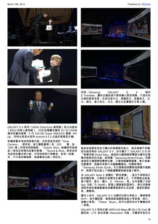 March 16th, 2013 Published by: VR-Zone
10
GALAXY S 4 採用 1.6GHz Octa-Core 處理器（部分地區為
1.9GHz 四核心處理器），2GB 記憶體並擁有 16 / 32 / 64GB
儲存容量供選擇，5 吋 Full HD Super AMOLED 螢幕, 441
ppi，同時也是首台採用 Android 4.2.2 出貨的智慧型手機。
新機搭載多項拍照智慧功能，包括首度亮相的「Dual
Camera」，提供前、後方攝影鏡頭（前：200 萬；後：
1300 萬）同時拍照與錄影；「Drama Shot」能讓使用者捕
捉一段特定時間內的動作影像；「Sound & Shot」則有如哈
利波特的魔法照片般，可同時將照片與聲音、音效一起儲
存，不只是回憶場景，就連聲音也能一併記住。
同時，Samsung GALAXY S 4 提供
S Translate，讓你出國旅遊不需再擔心語言問題，不過目前
支援的語言有限，目前包含中文、美國英文、英國英文、法
文、德文、意大利文、日文、韓文以及葡萄牙文等 9 種。
發表前就曾受到各方關注的智慧操作能力，甚至號稱不用觸
控也能控制的 GALAXY S 4，如今擴大了 GALAXY S III 的
「智慧休眠 Smart Stay」透過前方鏡頭辨認雙眼位置判定螢
幕休眠與否的功能，新搭載「Samsung Smart Pause」同樣
透過前方鏡頭辨認雙眼位置，只要視線離開螢幕，影片就會
自動暫停，視線回來影片也會繼續播放。同樣新增的
「Samsung Smart Scroll」可以僅靠偵測雙眼或辨識手腕動
作，無需手指也能上下捲動瀏覽器視窗或墊子郵件。
自 GALAXY Note II 承襲的「懸浮預覽」，這次不再限制只
能用觸控筆，只要將手指懸浮在螢幕上方，不用開啟也能查
看子郵件、影片、圖片、S Planner 等。另外搭載了全新
App 功能「S Health」將個人健康資訊雲端化，得以自動檢
測使用者的健康數據或周遭環境提昇生活品質，還能記錄飲
食、運動等。
講求人性外，GALAXY S 4 也講求社群分享能力，標榜無需
Wi-Fi 或手機訊號，僅透過區域網路就能分享音樂、相片、
遊戲分享等。「Share Music」則可以提供多台手機播放同
一首歌。
GALAXY S 4 同時支援 HSPA+42 Mbps 與 4G LTE Cat3 連
網技術；LTE 版另具備 Hexa-band 功能，可讓使用者在全
 