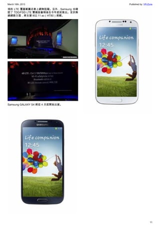 March 16th, 2013 Published by: VR-Zone
11
球的 LTE 覆蓋範圍恣意上網無阻礙。另外，Samsung 也確
認了 TDD/FDD LTE 雙模版會稍後在今年底前推出。至於無
線網路方面，將支援 802.11 ac（HT80）規範。
Samsung GALAXY S4 將從 4 月底開始出貨。
 