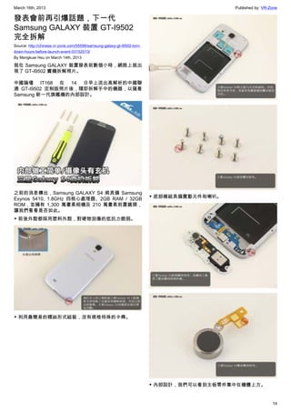 March 16th, 2013 Published by: VR-Zone
14
發表會前再引爆話題，下一代
Samsung GALAXY 裝置 GT-I9502
完全拆解
Source: http://chinese.vr-zone.com/55556/samsung-galaxy-gt-i9502-torn-
down-hours-before-launch-event-03152013/
By Mengkuei Hsu on March 14th, 2013
就在 Samsung GALAXY 裝置發表前數個小時，網路上就出
現了 GT-I9502 實機拆解照片。
中國論壇 IT168 在 14 日早上流出高解析的中國聯
通 GT-I9502 定制版照片後，隨即拆解手中的機器，以窺看
Samsung 新一代旗艦機的內部設計。
之前的消息傳出，Samsung GALAXY S4 將具備 Samsung
Exynos 5410, 1.8GHz 四核心處理器、2GB RAM / 32GB
ROM，並擁有 1,300 萬畫素相機及 210 萬畫素前置鏡頭，
讓我們看看是否如此。
▼ 前後外殼都採用塑料外殼，對硬物刮傷的抵抗力脆弱。
▼ 利用最簡易的螺絲形式組裝，沒有規格特殊的卡榫。
▼ 底部模組具備震動元件和喇叭。
▼ 內部設計，我們可以看到主板零件集中在機體上方。
 