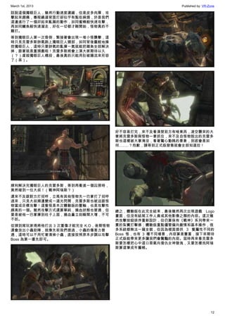 March 1st, 2013 Published by: VR-Zone
12
話說這個獨眼巨人，雖然行動速度遲緩，但是皮多肉厚，攻
擊起來頗痛，專程繞道背面打卻似乎有點些麻煩，於是我們
這邊進行了一個卯起來亂扁的動作，如同蜜蜂般快速攻擊，
再如同鰻魚般快速溜走，好在一切都才剛開始，怪物真的不
難打。
等到獨眼巨人第一次昏倒，緊接著會出現一堆小怪襲擊，這
時只見克雷多斯帥氣跳上獨眼巨人頸部，如同背後靈般地操
控獨眼巨人，這時只要帥氣的亂揮一氣就能把雜魚全部解決
掉，跟著就是重頭戲啦！克雷多斯將會上演大家期待以久
（？）虐殺獨眼巨人橋段，最後真的只能用肚破腸流來形容
了（茶）。
順利解決完獨眼巨人的克雷多斯，等到再衝進一個囚房時，
竟然碰到一位大叔！（戰神阿瑞斯？）
還來不及跟對方打招呼，立馬有其他怪物先一巴掌打了招呼
過來，只見大叔順邊變成一道光閃開，克雷多斯也被迫跟怪
物當成目標攻擊！這隻怪是本次體驗版的壓軸，也是攻擊性
頗高的一個。雖然攻擊方式還算單純，損血狀態也普通，但
要是被他一巴掌揮到柱子上面，損血量立刻瞬間大增，不可
不妨。
從頭到尾玩家得將他打出 3 次重傷才能完全 K.O，後期怪物
還會放出小蟲助陣，就像先前我們提過，小蟲的傷害力普
通，這時可以不用忙著清掉小蟲，直接按照原本步調以攻擊
Boss 為第一優先即可。
好不容易打完，來不及看清楚前方有啥東西，凌空襲來的大
掌將克雷多斯與怪物一掌抓住，來不及自怪物脫出的克雷多
斯也這樣被大掌淹沒，看著驚心動魄的景象，到底會是如
何……..？抱歉，請等到正式版發售就會全部知道拉！
總之，體驗版在此完全結束，最後雖然再次出現遊戲 Logo
畫面，但沒有結尾工作人員或其他影像之類的內容。這次雖
然攻擊按鈕排序重新設計，但仍算保有《戰神》系列帶來一
貫的紮實打擊感；體驗版重點儘管偏向劇情和基本操作，很
多系統都無法一窺全貌，但因為裡面提供 3 隻屬性不同的
Boss 怪，也有 3 種不同場景，內容算是豐富，接下來期待
正式版能帶來更多讓我們會驚豔的內容。屆時再來看克雷多
斯要怎樣把心中這口惡氣向復仇女神發洩，又要怎樣找阿瑞
斯算這筆成年舊帳。
 