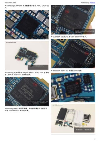 March 16th, 2013 Published by: VR-Zone
17
▼  Samsung S2MPS11 則為驅動顯示器的 PMIC Driver 晶
片。
▼ Samsung 全新設計的 Exynos 5410 1.8GHZ  4+4 核處理
器，採用和 2GB RAM 封裝的設計。
▼ Samsung NAND 快閃記憶體，將依據所購買的型號不同，
而有 16/32/64GB 三種不同容量。
▼ Qualcoom ESC6270 為 GSM Baseband 晶片。
▼ Broadcom BSM4752 則提供 GPS 功能。
 