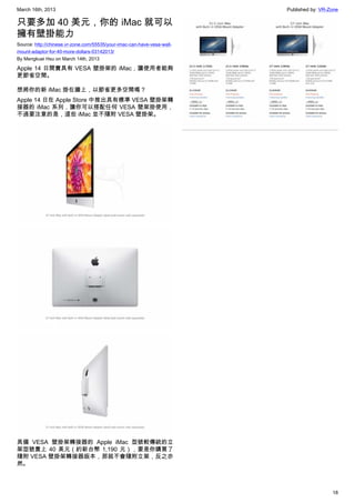 March 16th, 2013 Published by: VR-Zone
18
只要多加 40 美元，你的 iMac 就可以
擁有壁掛能力
Source: http://chinese.vr-zone.com/55535/your-imac-can-have-vesa-wall-
mount-adaptor-for-40-more-dollars-03142013/
By Mengkuei Hsu on March 14th, 2013
Apple 14 日開賣具有 VESA 壁掛架的 iMac，讓使用者能夠
更節省空間。
想將你的新 iMac 掛在牆上，以節省更多空間嗎？
Apple 14 日在 Apple Store 中推出具有標準 VESA 壁掛架轉
接器的 iMac 系列，讓你可以搭配任何 VESA 壁架掛使用，
不過要注意的是，這些 iMac 並不隨附 VESA 壁掛架。
具備 VESA 壁掛架轉接器的 Apple iMac 型號較傳統的立
架型號貴上 40 美元（約新台幣 1,190 元），要是你購買了
隨附 VESA 壁掛架轉接器版本，那就不會隨附立架，反之亦
然。
 