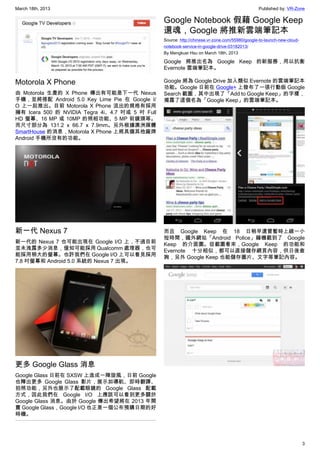 March 18th, 2013 Published by: VR-Zone
3
Motorola X Phone
由 Motorola 生產的 X Phone 傳出有可能是下一代 Nexus
手機，並將搭配 Android 5.0 Key Lime Pie 在 Google I/
O 上一起推出。目前 Motorola X Phone 流出的規格有採用
擁有 Icera 500 的 NVIDIA Tegra 4i、4.7 吋或 5 吋 Full
HD 螢幕、16 MP 或 10MP 的照相功能、5 MP 前鏡頭等。
而尺寸部分為 131.2 x 66.7 x 7.9mm。另外根據澳洲媒體
SmartHouse 的消息，Motorola X Phone 上將具備其他廠牌
Android 手機所沒有的功能。
新一代 Nexus 7
新一代的 Nexus 7 也可能出現在 Google I/O 上，不過目前
並未洩露多少消息，僅知可能採用 Qualcomm 處理器，也可
能採用稍大的螢幕。也許我們在 Google I/O 上可以看見採用
7.8 吋螢幕和 Android 5.0 系統的 Nexus 7 出現。
更多 Google Glass 消息
Google Glass 日前在 SXSW 上造成一陣旋風，日前 Google
也釋出更多 Google Glass 影片，展示如導航、即時翻譯、
拍照功能，另外也展示了配載眼鏡的 Google Glass 配載
方式，因此我們在 Google I/O 上應該可以看到更多關於
Google Glass 消息。由於 Google 傳出希望將在 2013 年開
賣 Google Glass，Google I/O 也正是一個公布預購日期的好
時機。
Google Notebook 假藉 Google Keep
還魂，Google 將推新雲端筆記本
Source: http://chinese.vr-zone.com/55980/google-to-launch-new-cloud-
notebook-service-in-google-drive-03182013/
By Mengkuei Hsu on March 18th, 2013
Google 將推出名為 Google Keep 的新服務，用以抗衡
Evernote 雲端筆記本。
Google 將為 Google Drive 加入類似 Evernote 的雲端筆記本
功能。Google 日前在 Google+ 上發布了一張行動版 Google
Search 截圖，其中出現了「Add to Google Keep」的字樣，
揭露了這個名為「Google Keep」的雲端筆記本。
而且 Google Keep 在 18 日稍早還曾暫時上線一小
短時間，國外網站「Android Police」藉機截到了 Google
Keep 的介面圖。從截圖看來，Google Keep 的功能和
Evernote 十分相似，都可以直接儲存網頁內容，供日後查
詢，另外 Google Keep 也能儲存圖片、文字等筆記內容。
 