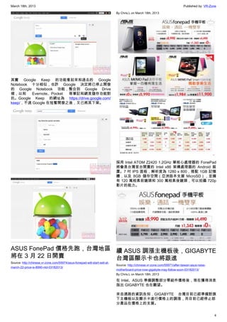 March 18th, 2013 Published by: VR-Zone
4
其實 Google Keep 的功能看起來和過去的 Google
Notebook 十分相似，也許 Google 決定將已停止開發
的 Google Notebook 功能，整合到 Google Drive
裡，以和 Evernote、Pocket 等筆記和網頁儲存功能對
抗。Google Keep 的網址為 https://drive.google.com/
keep/，不過 Google 在短暫開發之後，又已將其下架。
ASUS FonePad 價格先跑，台灣地區
將在 3 月 22 日開賣
Source: http://chinese.vr-zone.com/55974/asus-fonepad-will-start-sell-at-
march-22-price-is-8990-ntd-03182013/
By Chris.L on March 18th, 2013
採用 Intel ATOM Z2420 1.2GHz 單核心處理器的 FonePad
將會是台灣首台開賣的 Intel x86 架構處理器的 Android 裝
置。7 吋 IPS 面板，解析度為 1280 x 800，搭配 1GB 記憶
體，以及 8GB 儲存空間（亞洲版本支援 MicroSD），並擁
有 120 萬相素前鏡頭和 300 萬相素後鏡頭，可以拍攝 720p
影片的能力。
續 ASUS 調漲主機板後，GIGABYTE
台灣區顯示卡也將跟進
Source: http://chinese.vr-zone.com/55971/after-taiwan-asus-raise-
motherboard-price-now-gigabyte-may-follow-soon-03182013/
By Chris.L on March 18th, 2013
在 Intel、ASUS 準備調整部分零組件價格後，現在獲得消息
指出 GIGABYTE 也在觀望。
來自通路的資訊告知，GIGABYTE 台灣目前已經準備對旗
下主機板以及顯示卡進行價格上的調漲，而目前已經停止部
分產品在價格上的支援。
 