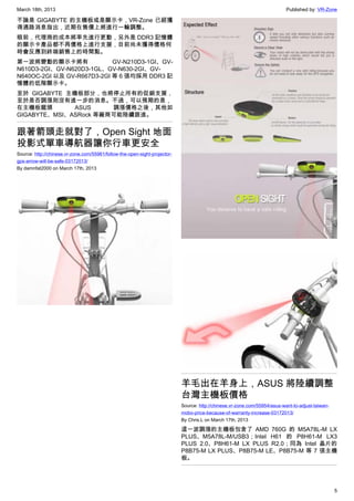 March 18th, 2013 Published by: VR-Zone
5
不論是 GIGABYTE 的主機板或是顯示卡，VR-Zone 已經獲
得通路消息指出，近期在售價上將進行一輪調整。
眼前，代理商的成本將率先進行更動，另外是 DDR3 記憶體
的顯示卡產品都不再價格上進行支援，目前尚未獲得價格何
時會反應到終端銷售上的時間點。
第一波將變動的顯示卡將有 GV-N210D3-1GI、GV-
N610D3-2GI、GV-N620D3-1GL、GV-N630-2GI、GV-
N640OC-2GI 以及 GV-R667D3-2GI 等 6 張均採用 DDR3 記
憶體的低階顯示卡。
至於 GIGABYTE 主機板部分，也將停止所有的促銷支援，
至於是否調漲則沒有進一步的消息。不過，可以預期的是，
在主機板龍頭 ASUS 調漲價格之後，其他如
GIGABYTE、MSI、ASRock 等廠商可能陸續跟進。
跟著箭頭走就對了，Open Sight 地面
投影式單車導航器讓你行車更安全
Source: http://chinese.vr-zone.com/55961/follow-the-open-sight-projector-
gps-arrow-will-be-safe-03172013/
By damnfat2000 on March 17th, 2013
羊毛出在羊身上，ASUS 將陸續調整
台灣主機板價格
Source: http://chinese.vr-zone.com/55954/asus-want-to-adjust-taiwan-
mobo-price-because-of-warranty-increase-03172013/
By Chris.L on March 17th, 2013
這一波調漲的主機板包含了 AMD 760G 的 M5A78L-M LX
PLUS、M5A78L-M/USB3；Intel H61 的 P8H61-M LX3
PLUS 2.0、P8H61-M LX PLUS R2.0；同為 Intel 晶片的
P8B75-M LX PLUS、P8B75-M LE、P8B75-M 等 7 張主機
板。
 