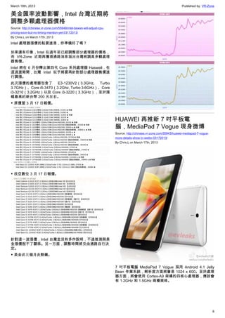 March 18th, 2013 Published by: VR-Zone
6
美金匯率波動影響，Intel 台灣近期將
調整多顆處理器價格
Source: http://chinese.vr-zone.com/55949/intel-taiwan-will-adjust-cpu-
pricing-soon-but-no-timing-mention-yet-03172013/
By Chris.L on March 17th, 2013
Intel 處理器漲價的船要進港，你準備好了嗎？
如果還有印象，Intel 在過年前已經調整部分處理器的價格，
而 VR-Zone 近期再獲得通路消息指出台灣將調高多顆處理
器售價。
Intel 將在 6 月份釋出第四代 Core 系列處理器 Haswell，在
這過渡期間，台灣 Intel 似乎將要再針對部分處理器售價進
行調漲。
此次漲價的處理器包含了 E3-1230V2（3.3GHz, Turbo
3.7GHz）、Core i5-3470（3.2Ghz, Turbo 3.6GHz）、Core
i3-3210（3.2GHz）以及 Core i3-3220（3.3GHz），至於漲
幅最高約新台幣 200 元左右。
▼ 原價屋 3 月 17 日報價。
▼ 欣亞數位 3 月 17 日報價。
針對這一波漲價，Intel 台灣並沒有多作說明，不過推測與美
金漲價脫不了關係。另一方面，調整時間將交由通路自行決
定。
▼ 美金近三個月走勢圖。
HUAWEI 再推新 7 吋平板電
腦，MediaPad 7 Vogue 現身微博
Source: http://chinese.vr-zone.com/55943/huawei-mediapad-7-vogue-
more-details-show-in-weibo-03172013/
By Chris.L on March 17th, 2013
7 吋平板電腦 MediaPad 7 Vogue 採用 Android 4.1 Jelly
Bean 作業系統，解析度方面將會是 1024 x 600。至於處理
器方面，將會使用 Cortex-A9 架構的四核心處理器，應該會
有 1.2GHz 和 1.5GHz 兩種規格。
 