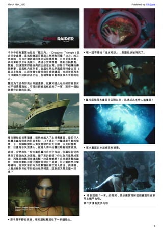 March 18th, 2013 Published by: VR-Zone
8
本作中佔有重要地位的「龍三角」（Dragon’s Triangle）並
非完全虛構，這塊相傳跟百慕達三角洲有同樣「功力」的三
角海域，可自台灣西端向東北延琉球群島、日本至東京處，
再向東經伊豆半島南下，通過小笠原群島、馬利亞納群島、
關島，到達雅浦群島後再西北接至台灣。排除口耳相傳的傳
聞軼事，從氣候角度來看，此處在東北季風盛行時會出現 6
級以上強風，且經常發生雷雨與長時間濃霧，也經常是西太
平洋颱風生成與經過之地，各種情報來看都是個不太妙的地
方。
蘿拉為了追尋邪馬台帝國遺跡，就算知道此地天候容易惡劣
也不惜勇闖海域，可惜終歸被氣候給將了一軍，落得一個船
毀夥伴四散的局面。
看完簡短的前導動畫，很快地進入了主視覺畫面，旋即印入
眼簾是蘿拉搭乘的巨型客船，只不過上一秒鐘還算平靜的場
景，下一秒鐘瞬間陷入鬼哭神號的巨大災難，只見船隻斷
裂，巨量海水快速湧入，被捲入海中的蘿拉眼看就要滅頂。
此時，突然出現一股力量將蘿拉自水中拉起，但蘿拉卻仍然
摔回了暗夜的冰冷深海。接下來的劇情？你以為只是單純落
海，再單純地飄到岸邊清醒？沒這麼簡單！自岸邊清醒的蘿
拉，發現多數夥伴皆已獲救且就在不遠處，但正當她想出聲
呼喊時，突如其來的外力攻擊讓她再次陷入昏迷，再清醒，
人竟然被倒吊在不知名的地洞裡面，這到底又是怎麼一回
事？
▲ 原本是平靜的夜晚，哪知道船難就在下一秒鐘發生。
▲ 嗯～這不是啥「鬼水奇談」，是蘿拉快被淹死了。
▲ 蘿拉這個落水畫面自公開以來，迅速成為本作人氣畫面！
▲ 落水畫面的水波感很有感覺。
▲ 看到這個「一束」的馬尾，想必應該理解這個畫面取自家
用主機平台吧。
第二頁還有更多內容
 